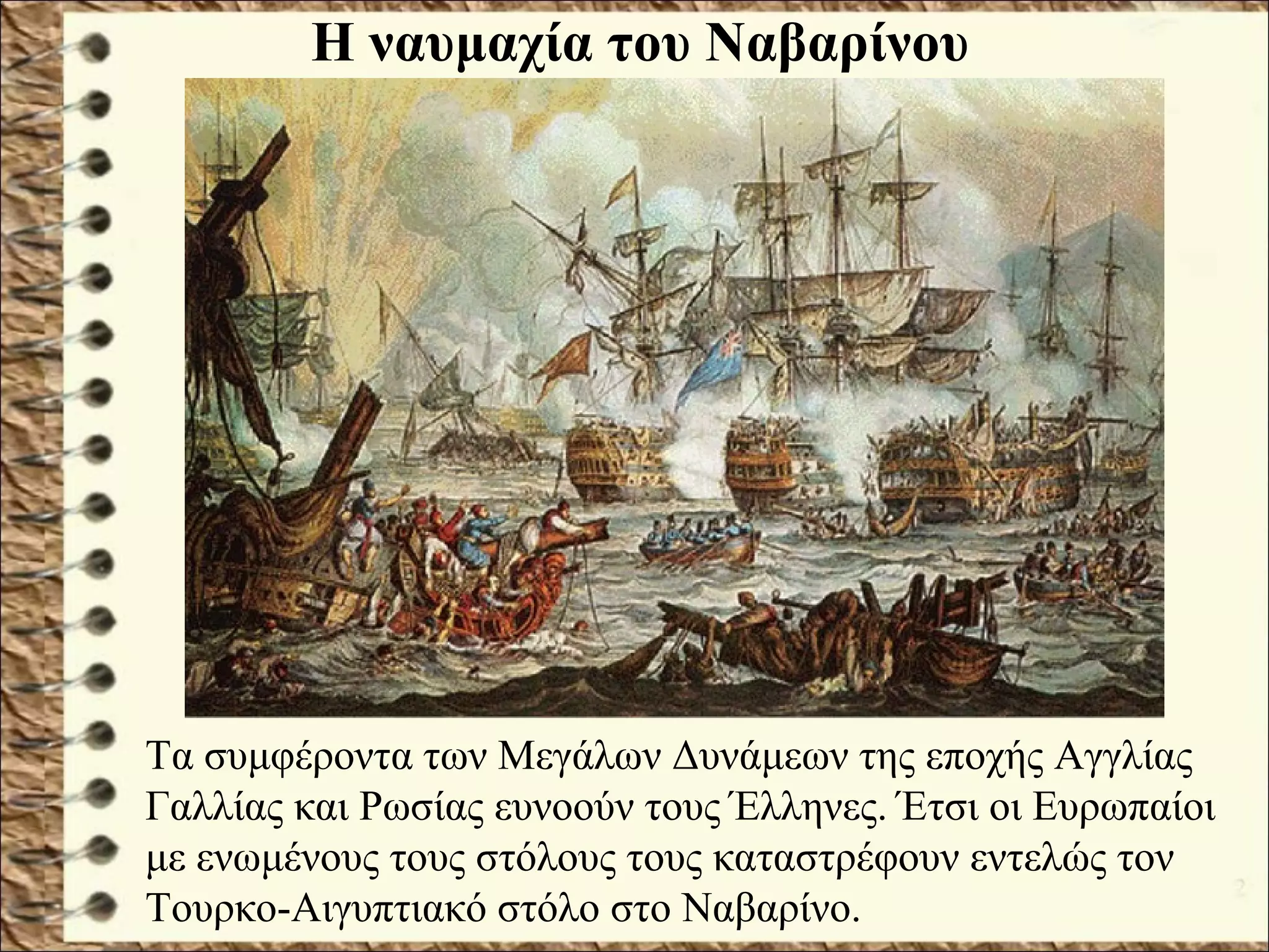 Η ναυμαχία του Ναβαρίνου
Τα συμφέροντα των Μεγάλων Δυνάμεων της εποχής Αγγλίας
Γαλλίας και Ρωσίας ευνοούν τους Έλληνες. Έτσι οι Ευρωπαίοι
με ενωμένους τους στόλους τους καταστρέφουν εντελώς τον
Τουρκο-Αιγυπτιακό στόλο στο Ναβαρίνο.
 