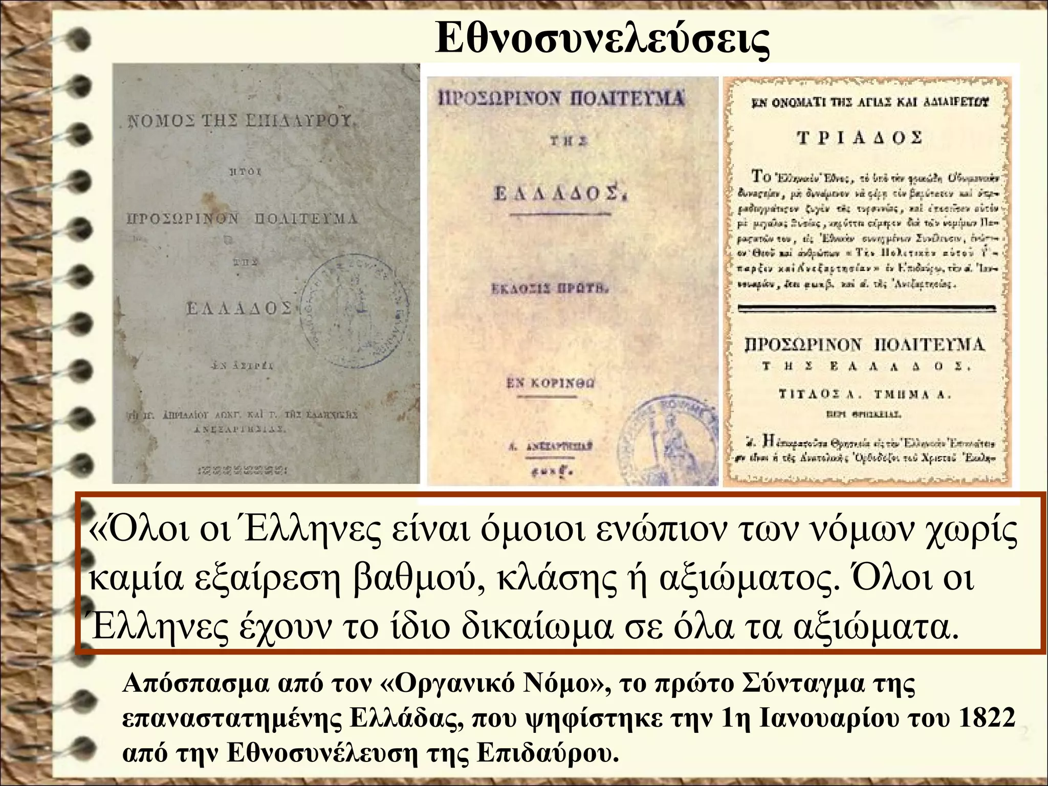 «Όλοι οι Έλληνες είναι όμοιοι ενώπιον των νόμων χωρίς
καμία εξαίρεση βαθμού, κλάσης ή αξιώματος. Όλοι οι
Έλληνες έχουν το ίδιο δικαίωμα σε όλα τα αξιώματα.
Εθνοσυνελεύσεις
Απόσπασμα από τον «Οργανικό Νόμο», το πρώτο Σύνταγμα της
επαναστατημένης Ελλάδας, που ψηφίστηκε την 1η Ιανουαρίου του 1822
από την Εθνοσυνέλευση της Επιδαύρου.
 