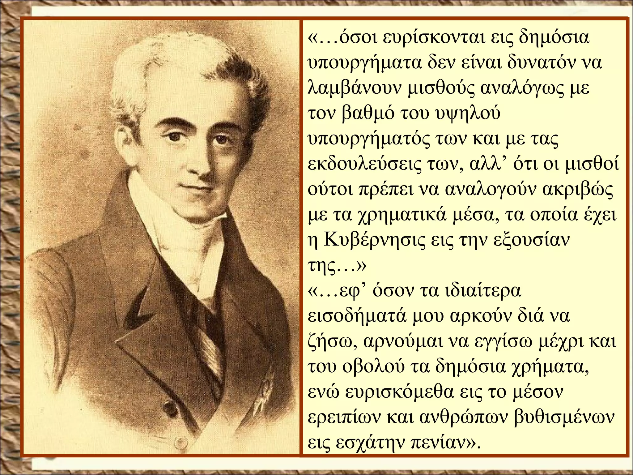 «…όσοι ευρίσκονται εις δημόσια
υπουργήματα δεν είναι δυνατόν να
λαμβάνουν μισθούς αναλόγως με
τον βαθμό του υψηλού
υπουργήματός των και με τας
εκδουλεύσεις των, αλλ’ ότι οι μισθοί
ούτοι πρέπει να αναλογούν ακριβώς
με τα χρηματικά μέσα, τα οποία έχει
η Κυβέρνησις εις την εξουσίαν
της…»
«…εφ’ όσον τα ιδιαίτερα
εισοδήματά μου αρκούν διά να
ζήσω, αρνούμαι να εγγίσω μέχρι και
του οβολού τα δημόσια χρήματα,
ενώ ευρισκόμεθα εις το μέσον
ερειπίων και ανθρώπων βυθισμένων
εις εσχάτην πενίαν».
 