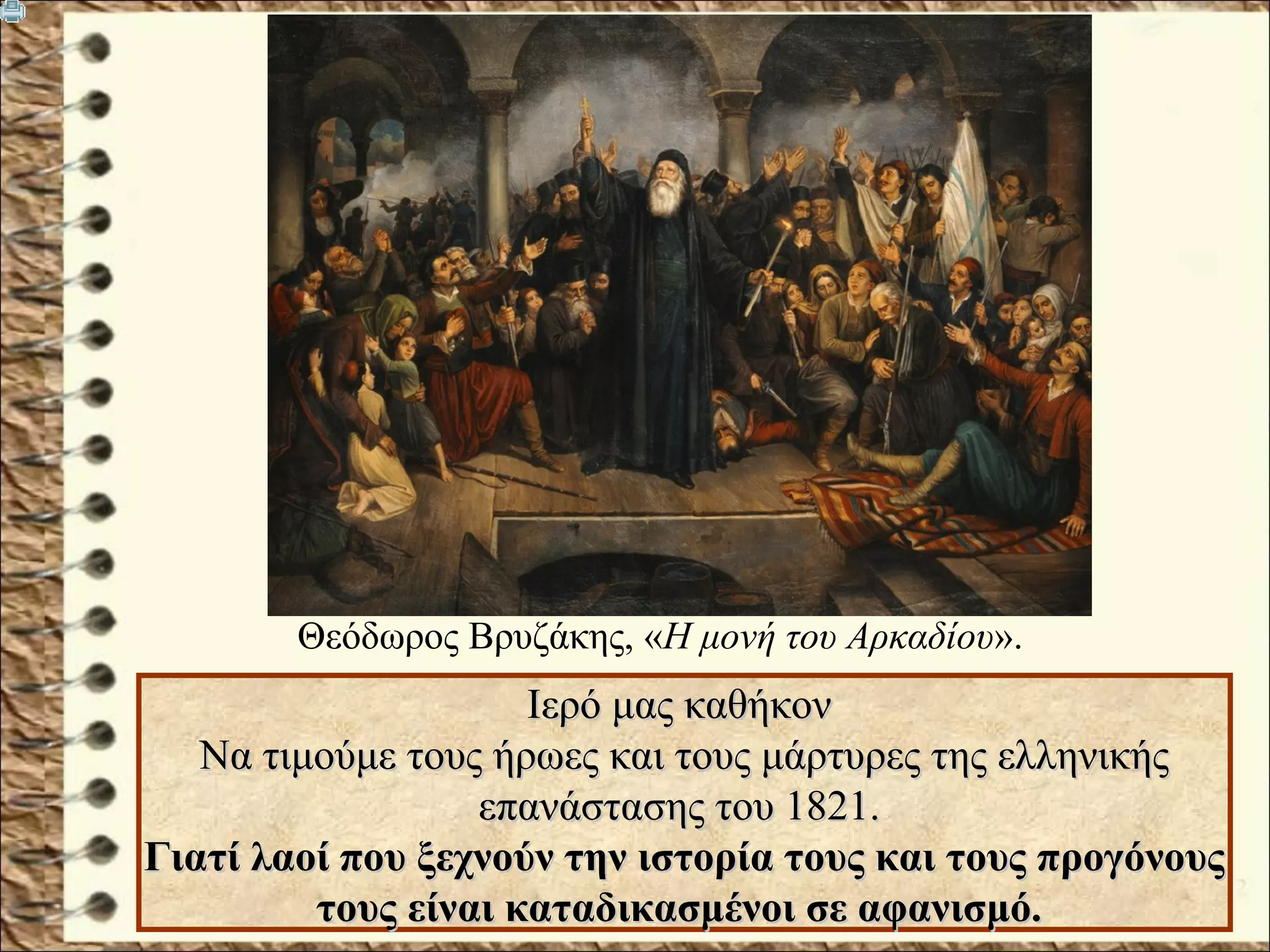 Ιερό μας καθήκονΙερό μας καθήκον
Να τιμούμε τους ήρωες και τους μάρτυρες της ελληνικήςΝα τιμούμε τους ήρωες και τους μάρτυρες της ελληνικής
επανάστασης του 1821.επανάστασης του 1821.
Γιατί λαοί που ξεχνούν την ιστορία τους και τους προγόνουςΓιατί λαοί που ξεχνούν την ιστορία τους και τους προγόνους
τους είναι καταδικασμένοι σε αφανισμό.τους είναι καταδικασμένοι σε αφανισμό.
Θεόδωρος Βρυζάκης, «Η μονή του Αρκαδίου».
 