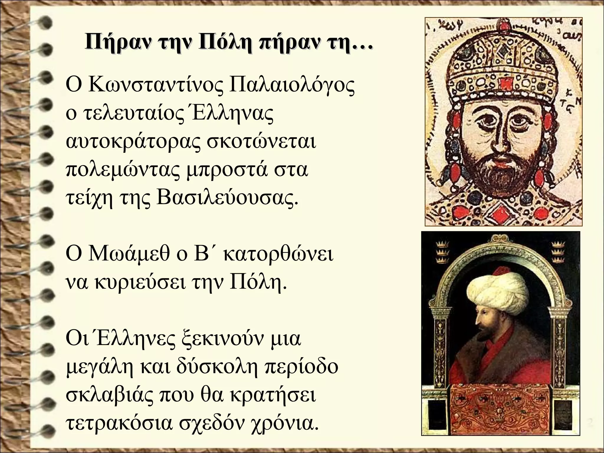 Ο Κωνσταντίνος Παλαιολόγος
ο τελευταίος Έλληνας
αυτοκράτορας σκοτώνεται
πολεμώντας μπροστά στα
τείχη της Βασιλεύουσας.
Ο Μωάμεθ ο Β΄ κατορθώνει
να κυριεύσει την Πόλη.
Οι Έλληνες ξεκινούν μια
μεγάλη και δύσκολη περίοδο
σκλαβιάς που θα κρατήσει
τετρακόσια σχεδόν χρόνια.
Πήραν την Πόλη πήραν τη…Πήραν την Πόλη πήραν τη…
 