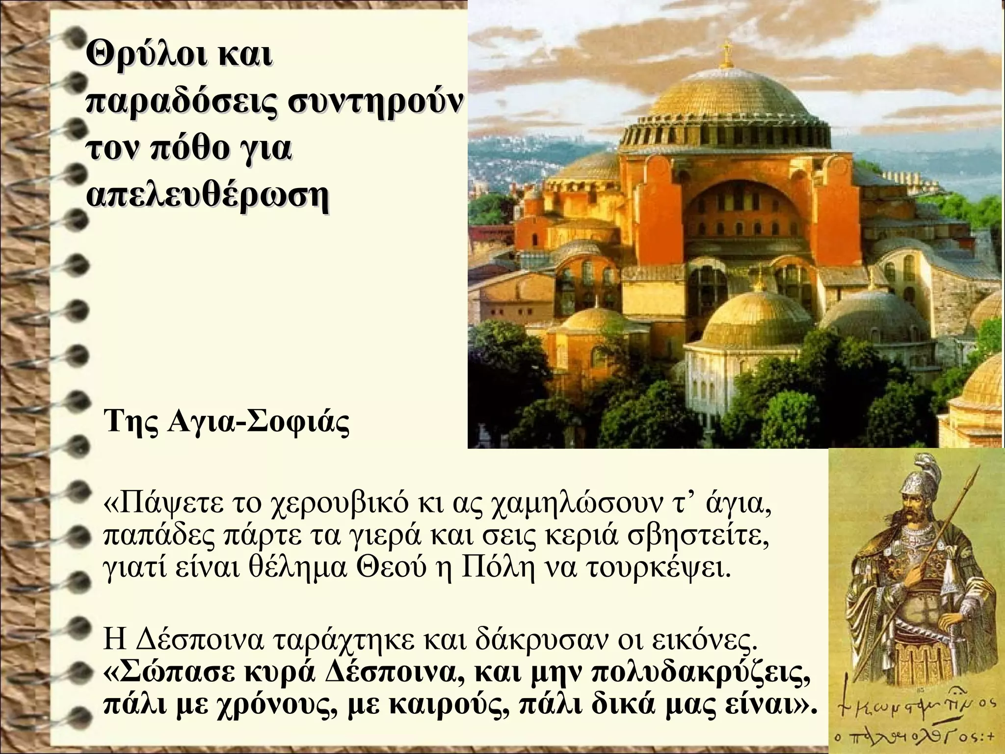 Της Αγια-Σοφιάς
«Πάψετε το χερουβικό κι ας χαμηλώσουν τ’ άγια,
παπάδες πάρτε τα γιερά και σεις κεριά σβηστείτε,
γιατί είναι θέλημα Θεού η Πόλη να τουρκέψει.
Η Δέσποινα ταράχτηκε και δάκρυσαν οι εικόνες.
«Σώπασε κυρά Δέσποινα, και μην πολυδακρύζεις,
πάλι με χρόνους, με καιρούς, πάλι δικά μας είναι».
Θρύλοι καιΘρύλοι και
παραδόσεις συντηρούνπαραδόσεις συντηρούν
τον πόθο γιατον πόθο για
απελευθέρωσηαπελευθέρωση
 