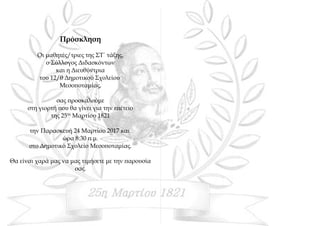 Πρόσκληση
Οι μαθητές/τριες της ΣΤ΄ τάξης,
ο Σύλλογος Διδασκόντων
και η Διευθύντρια
του 12/θ Δημοτικού Σχολείου
Μεσοποταμίας,
σας προσκαλούμε
στη γιορτή που θα γίνει για την επέτειο
της 25ης
Μαρτίου 1821
την Παρασκευή 24 Μαρτίου 2017 και
ώρα 8:30 π.μ.
στο Δημοτικό Σχολείο Μεσοποταμίας.
Θα είναι χαρά μας να μας τιμήσετε με την παρουσία
σας.
 