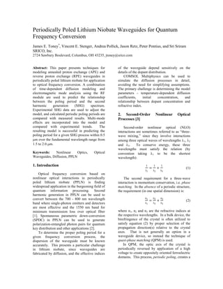 Periodically Poled Lithium Niobate Waveguides for Quantum
Frequency Conversion
James E. Toney*
, Vincent E. Stenger, Andrea Pollick, Jason Retz, Peter Pontius, and Sri Sriram
SRICO, Inc.
2724 Sawbury Boulevard, Columbus, OH 43235, jtoney@srico.com
Abstract: This paper presents techniques for
modeling annealed proton exchange (APE) and
reverse proton exchange (RPE) waveguides in
periodically poled lithium niobate for application
to optical frequency conversion. A combination
of time-dependent diffusion modeling and
electromagnetic mode analysis using the RF
module are used to predict the relationship
between the poling period and the second
harmonic generation (SHG) spectrum.
Experimental SHG data are used to adjust the
model, and calculated periodic poling periods are
compared with measured results. Multi-mode
effects are incorporated into the model and
compared with experimental trends. The
resulting model is successful in predicting the
poling period for a given SHG process within 0.5
m over the fundamental wavelength range from
1.5 to 2.0 m.
Keywords: Nonlinear Optics, Optical
Waveguides, Diffusion, PPLN
1. Introduction
Optical frequency conversion based on
nonlinear optical interactions in periodically
poled lithium niobate (PPLN) is finding
widespread application in the burgeoning field of
quantum information processing. Second
harmonic generation in PPLN can be used to
convert between the 700 - 800 nm wavelength
band where single-photon emitters and detectors
are most effective and the 1550 nm band for
minimum transmission loss over optical fiber
[1]. Spontaneous parametric down-conversion
(SPDC) in PPLN can be used to generate
polarization-entangled photon pairs for quantum
key distribution and other applications [2].
To determine the proper poling period for a
given frequency conversion process, the
dispersion of the waveguide must be known
accurately. This presents a particular challenge
in lithium niobate, since waveguides are
fabricated by diffusion, and the effective indices
of the waveguide depend sensitively on the
details of the dopant distribution.
COMSOL Multiphysics can be used to
simulate the diffusion processes in detail,
avoiding the need for simplifying assumptions.
The primary challenge is determining the model
parameters – temperature-dependent diffusion
coefficients, initial concentration, and
relationship between dopant concentration and
refractive index.
2. Second-Order Nonlinear Optical
Processes [3]
Second-order nonlinear optical (NLO)
interactions are sometimes referred to as “three-
wave mixing,” since they involve interactions
among three optical waves of wavelengths 1, 2
and 3. To conserve energy, these three
wavelengths must satisfy the relation (by
convention taking 1 to be the shortest
wavelength):

 (1)
The second requirement for a three-wave
interaction is momentum conservation, i.e. phase
matching. In the absence of a periodic structure,
the requirement (in one spatial dimension) is:
 (2)
where n1, n2 and n3 are the refractive indices at
the respective wavelengths. In a bulk device, the
birefringence of the crystal is often utilized to
satisfy equation (2) by proper selection of the
propagation direction(s) relative to the crystal
axes. That is not generally an option in a
waveguide device, so instead the technique of
quasi-phase matching (QPM) is used.
In QPM, the optic axis of the crystal is
periodically reversed by application of a high
voltage to create oppositely oriented ferroelectric
domains. This process, periodic poling, creates a
 