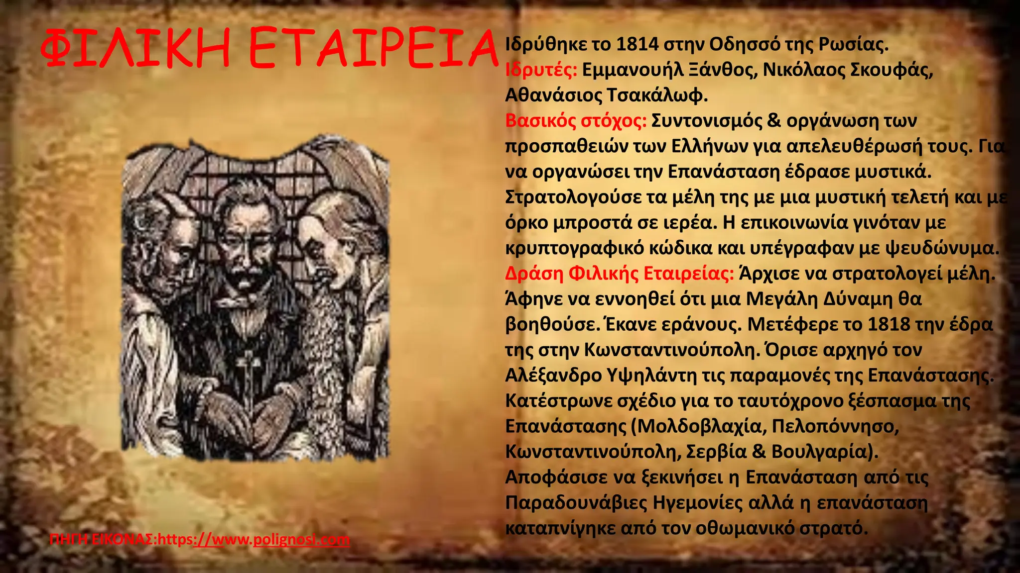ΦΙΛΙΚΗ ΕΤΑΙΡΕΙΑ
ΠΗΓΗ ΕΙΚΟΝΑΣ:https://www.polignosi.com
Ιδρύθηκε το 1814 στην Οδησσό της Ρωσίας.
Ιδρυτές: Εµµανουήλ Ξάνθος, Νικόλαος Σκουφάς,
Αθανάσιος Τσακάλωφ.
Βασικός στόχος: Συντονισµός & οργάνωση των
προσπαθειών των Ελλήνων για απελευθέρωσή τους. Για
να οργανώσει την Επανάσταση έδρασε µυστικά.
Στρατολογούσε τα µέλη της µε µια µυστική τελετή και µε
όρκο µπροστά σε ιερέα. Η επικοινωνία γινόταν µε
κρυπτογραφικό κώδικα και υπέγραφαν µε ψευδώνυµα.
∆ράση Φιλικής Εταιρείας: Άρχισε να στρατολογεί µέλη.
Άφηνε να εννοηθεί ότι µια Μεγάλη ∆ύναµη θα
βοηθούσε. Έκανε εράνους. Μετέφερε το 1818 την έδρα
της στην Κωνσταντινούπολη. Όρισε αρχηγό τον
Αλέξανδρο Υψηλάντη τις παραµονές της Επανάστασης.
Κατέστρωνε σχέδιο για το ταυτόχρονο ξέσπασµα της
Επανάστασης (Μολδοβλαχία, Πελοπόννησο,
Κωνσταντινούπολη, Σερβία & Βουλγαρία).
Αποφάσισε να ξεκινήσει η Επανάσταση από τις
Παραδουνάβιες Ηγεµονίες αλλά η επανάσταση
καταπνίγηκε από τον οθωμανικό στρατό.
 