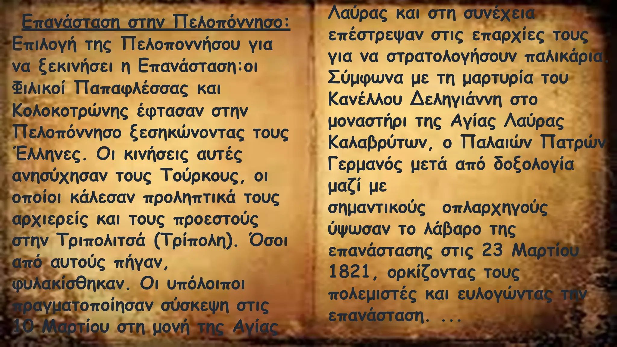 Επανάσταση στην Πελοπόννησο:
Επιλογή της Πελοποννήσου για
να ξεκινήσει η Επανάσταση:οι
Φιλικοί Παπαφλέσσας και
Κολοκοτρώνης έφτασαν στην
Πελοπόννησο ξεσηκώνοντας τους
Έλληνες. Οι κινήσεις αυτές
ανησύχησαν τους Τούρκους, οι
οποίοι κάλεσαν προληπτικά τους
αρχιερείς και τους προεστούς
στην Τριπολιτσά (Τρίπολη). Όσοι
από αυτούς πήγαν,
φυλακίσθηκαν. Οι υπόλοιποι
πραγματοποίησαν σύσκεψη στις
10 Μαρτίου στη μονή της Αγίας
Λαύρας και στη συνέχεια
επέστρεψαν στις επαρχίες τους
για να στρατολογήσουν παλικάρια.
Σύμφωνα με τη μαρτυρία του
Κανέλλου Δεληγιάννη στο
μοναστήρι της Αγίας Λαύρας
Καλαβρύτων, ο Παλαιών Πατρών
Γερμανός μετά από δοξολογία
μαζί με
σημαντικούς οπλαρχηγούς
ύψωσαν το λάβαρο της
επανάστασης στις 23 Μαρτίου
1821, ορκίζοντας τους
πολεμιστές και ευλογώντας την
επανάσταση. ...
 