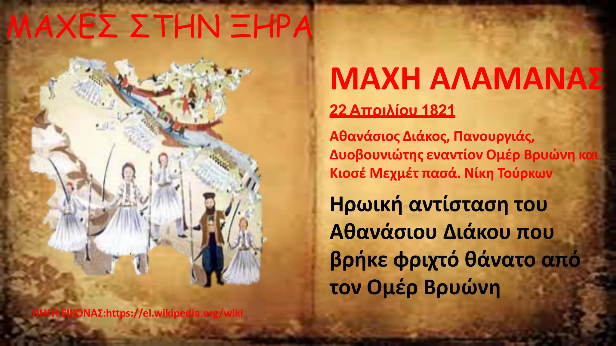 ΜΑΧΕΣ ΣΤΗΝ ΞΗΡΑ
ΠΗΓΗ ΕΙΚΟΝΑΣ:https://el.wikipedia.org/wiki
ΜΑΧΗ ΑΛΑΜΑΝΑΣ
22 Απριλίου 1821
Αθανάσιος Διάκος, Πανουργιάς,
Δυοβουνιώτης εναντίον Ομέρ Βρυώνη και
Κιοσέ Μεχμέτ πασά. Νίκη Τούρκων
Ηρωική αντίσταση του
Αθανάσιου Διάκου που
βρήκε φριχτό θάνατο από
τον Ομέρ Βρυώνη
 