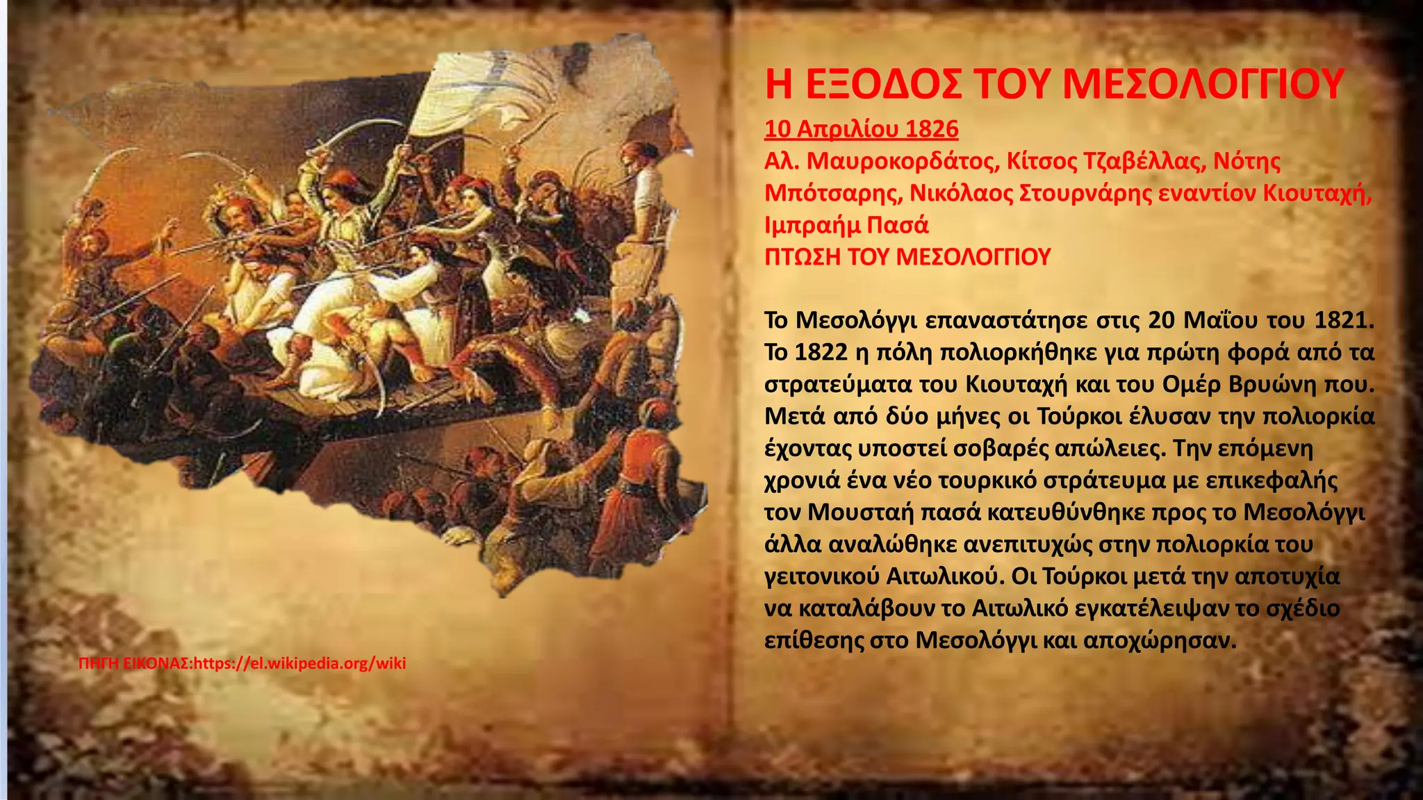 ΠΗΓΗ ΕΙΚΟΝΑΣ:https://el.wikipedia.org/wiki
Η ΕΞΟΔΟΣ ΤΟΥ ΜΕΣΟΛΟΓΓΙΟΥ
10 Απριλίου 1826
Αλ. Μαυροκορδάτος, Κίτσος Τζαβέλλας, Νότης
Μπότσαρης, Νικόλαος Στουρνάρης εναντίον Κιουταχή,
Ιμπραήμ Πασά
ΠΤΩΣΗ ΤΟΥ ΜΕΣΟΛΟΓΓΙΟΥ
Το Μεσολόγγι επαναστάτησε στις 20 Μαΐου του 1821.
Το 1822 η πόλη πολιορκήθηκε για πρώτη φορά από τα
στρατεύματα του Κιουταχή και του Ομέρ Βρυώνη που.
Μετά από δύο μήνες οι Τούρκοι έλυσαν την πολιορκία
έχοντας υποστεί σοβαρές απώλειες. Την επόμενη
χρονιά ένα νέο τουρκικό στράτευμα με επικεφαλής
τον Μουσταή πασά κατευθύνθηκε προς το Μεσολόγγι
άλλα αναλώθηκε ανεπιτυχώς στην πολιορκία του
γειτονικού Αιτωλικού. Οι Τούρκοι μετά την αποτυχία
να καταλάβουν το Αιτωλικό εγκατέλειψαν το σχέδιο
επίθεσης στο Μεσολόγγι και αποχώρησαν.
 