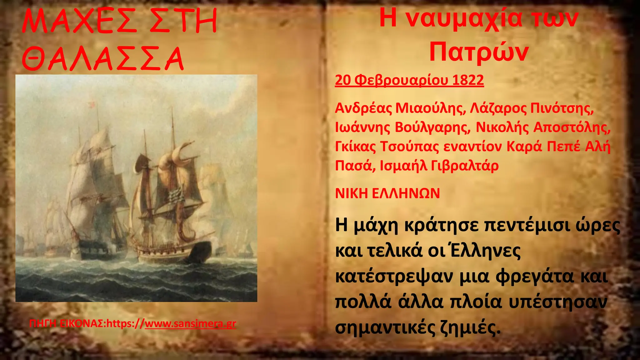 Η ναυμαχία των
Πατρών
20 Φεβρουαρίου 1822
Ανδρέας Μιαούλης, Λάζαρος Πινότσης,
Ιωάννης Βούλγαρης, Νικολής Αποστόλης,
Γκίκας Τσούπας εναντίον Καρά Πεπέ Αλή
Πασά, Ισμαήλ Γιβραλτάρ
ΝΙΚΗ ΕΛΛΗΝΩΝ
Η μάχη κράτησε πεντέμισι ώρες
και τελικά οι Έλληνες
κατέστρεψαν μια φρεγάτα και
πολλά άλλα πλοία υπέστησαν
σημαντικές ζημιές.
ΠΗΓΗ ΕΙΚΟΝΑΣ:https://www.sansimera.gr
ΜΑΧΕΣ ΣΤΗ
ΘΑΛΑΣΣΑ
 