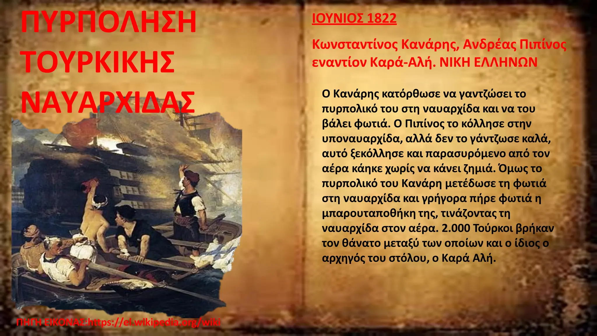 ΠΗΓΗ ΕΙΚΟΝΑΣ:https://el.wikipedia.org/wiki
ΙΟΥΝΙΟΣ 1822
Κωνσταντίνος Κανάρης, Ανδρέας Πιπίνος
εναντίον Καρά-Αλή. ΝΙΚΗ ΕΛΛΗΝΩΝ
Ο Κανάρης κατόρθωσε να γαντζώσει το
πυρπολικό του στη ναυαρχίδα και να του
βάλει φωτιά. Ο Πιπίνος το κόλλησε στην
υποναυαρχίδα, αλλά δεν το γάντζωσε καλά,
αυτό ξεκόλλησε και παρασυρόμενο από τον
αέρα κάηκε χωρίς να κάνει ζημιά. Όμως το
πυρπολικό του Κανάρη μετέδωσε τη φωτιά
στη ναυαρχίδα και γρήγορα πήρε φωτιά η
μπαρουταποθήκη της, τινάζοντας τη
ναυαρχίδα στον αέρα. 2.000 Τούρκοι βρήκαν
τον θάνατο μεταξύ των οποίων και ο ίδιος ο
αρχηγός του στόλου, ο Καρά Αλή.
ΠΥΡΠΟΛΗΣΗ
ΤΟΥΡΚΙΚΗΣ
ΝΑΥΑΡΧΙΔΑΣ
 
