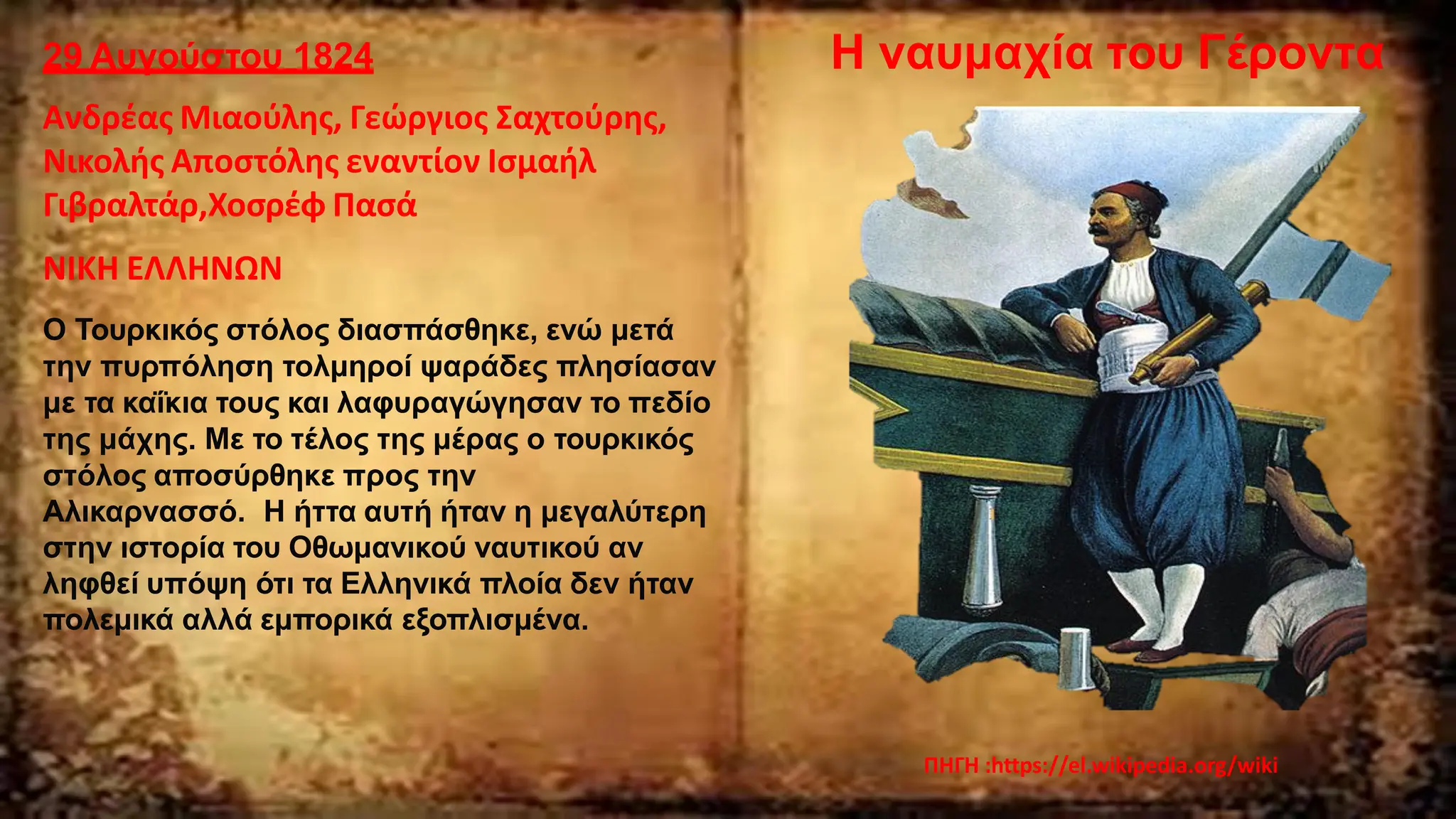 29 Αυγούστου 1824
Ανδρέας Μιαούλης, Γεώργιος Σαχτούρης,
Νικολής Αποστόλης εναντίον Ισμαήλ
Γιβραλτάρ,Χοσρέφ Πασά
ΝΙΚΗ ΕΛΛΗΝΩΝ
Ο Τουρκικός στόλος διασπάσθηκε, ενώ μετά
την πυρπόληση τολμηροί ψαράδες πλησίασαν
με τα καΐκια τους και λαφυραγώγησαν το πεδίο
της μάχης. Με το τέλος της μέρας ο τουρκικός
στόλος αποσύρθηκε προς την
Αλικαρνασσό. Η ήττα αυτή ήταν η μεγαλύτερη
στην ιστορία του Οθωμανικού ναυτικού αν
ληφθεί υπόψη ότι τα Ελληνικά πλοία δεν ήταν
πολεμικά αλλά εμπορικά εξοπλισμένα.
ΠΗΓΗ :https://el.wikipedia.org/wiki
Η ναυμαχία του Γέροντα
 