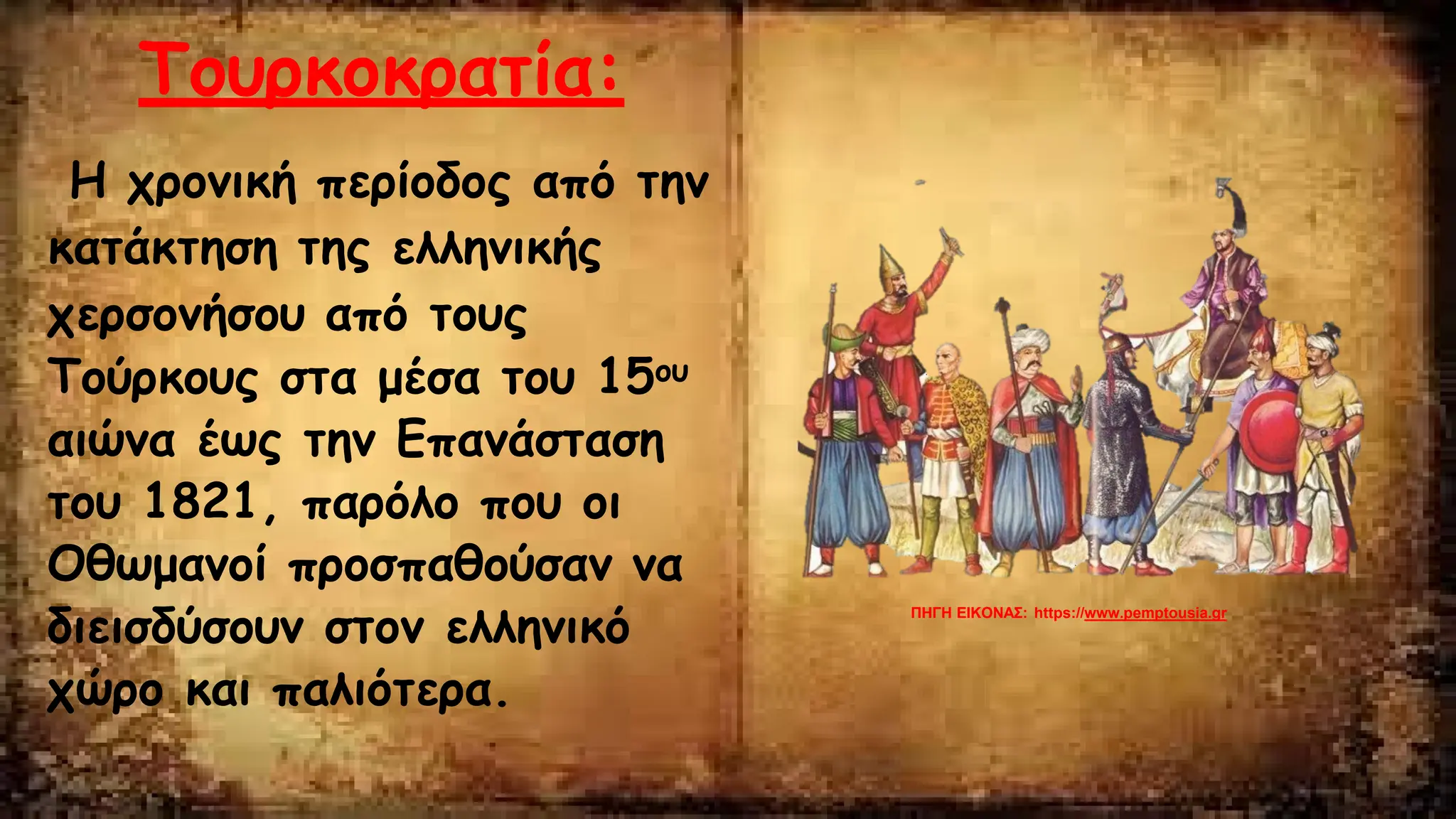 Τουρκοκρατία:
Η χρονική περίοδος από την
κατάκτηση της ελληνικής
χερσονήσου από τους
Τούρκους στα μέσα του 15ου
αιώνα έως την Επανάσταση
του 1821, παρόλο που οι
Οθωμανοί προσπαθούσαν να
διεισδύσουν στον ελληνικό
χώρο και παλιότερα.
ΠΗΓΗ ΕΙΚΟΝΑΣ: https://www.pemptousia.gr
 