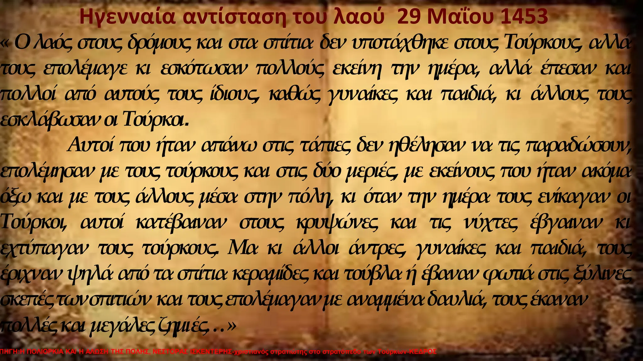 Ηγενναία αντίσταση του λαού 29 Μαΐου 1453
« Ολαός στους δρόμους και στα σπίτια δεν υποτάχθηκε στους Τούρκους, αλλά
τους επολέμαγε κι εσκότωσαν πολλούς εκείνη την ημέρα, αλλά έπεσαν και
πολλοί από αυτούς τους ίδιους, καθώς γυναίκες και παιδιά, κι άλλους τους
εσκλάβω
σανοι Τούρκοι.
Αυτοί που ήταν απάνω στις τάπιες δεν ηθέλησαν να τις παραδώσουν,
επολέμησαν με τους τούρκους και στις δύο μεριές, με εκείνους που ήταν ακόμα
όξω και με τους άλλους μέσα στην πόλη, κι όταν την ημέρα τους ενίκαγαν οι
Τούρκοι, αυτοί κατέβαιναν στους κρυψώνες και τις νύχτες έβγαιναν κι
εχτύπαγαν τους τούρκους. Μα κι άλλοι άντρες, γυναίκες και παιδιά, τους
έριχνανψηλάαπότασπίτιακεραμίδεςκαι τούβλαήέβανανφωτιάστιςξύλινες
σκεπέςτωνσπιτιώνκαιτουςεπολέμαγανμεαναμμέναδαυλιά,τουςέκαναν
πολλέςκαι μεγάλεςζημιές…»
ΠΗΓΗ:Η ΠΟΛΙΟΡΚΙΑ ΚΑΙ Η ΑΛΩΣΗ ΤΗΣ ΠΟΛΗΣ, ΝΕΣΤΟΡΑΣ ΙΣΚΕΝΤΕΡΗΣ-χριστιανός στρατιώτης στο στρατόπεδο των Τούρκων-ΚΕΔΡΟΣ
 