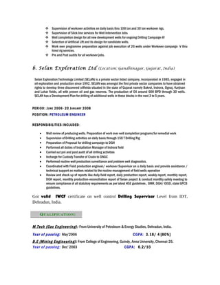  Supervision of workover activities on daily basis thru 100 ton and 30 ton workover rigs.
 Supervision of Slick line services for Well Intervention Jobs
 Well completion design for all new development wells for ongoing Drilling Campaign-IV
 Selection of Artificial Lift and its design for candidate wells.
 Work over programme preparation against job execution of 20 wells under Workover campaign -V thru
hired rig services.
 Pre and Post audits for all workover jobs.
b. Selan Exploration Ltd (Location: Gandhinagar, Gujarat, India)
Selan Exploration Technology Limited (SELAN) is a private sector listed company, incorporated in 1985, engaged in
oil exploration and production since 1992. SELAN was amongst the first private sector companies to have obtained
rights to develop three discovered oilfields situated in the state of Gujarat namely Bakrol, Indrora, Ognaj, Karjisan
and Lohar fields, all with proven oil and gas reserves. The production of Oil around 600 BPD through 30 wells.
SELAN has a Development Plan for drilling of additional wells in these blocks in the next 3 to 5 years.
PERIOD: JUNE 2006- 20 JANUARY 2008
POSITION: PETROLEUM ENGINEER
RESPONSIBILITIES INCLUDED:
• Well review of producing wells. Preparation of work over well completion programs for remedial work
• Supervision of Drilling activities on daily basis through 150 T Drilling Rig
• Preparation of Proposal for drilling campaign to DGH
• Performed all duties of Installation Manager of Indrora field
• Carried out pre and post audit of all drilling activities
• Incharge for Custody Transfer of Crude to ONGC
• Performed routine well production surveillance and problem well diagnostics.
• Coordinated with Field production engineer/ workover Supervisor on a daily basis and provide assistance /
technical support on matters related to the routine management of field wells operation
• Review and check up of reports like daily field report, daily production report, weekly report, monthly report,
DGH report, monthly production-reconciliation report of Selan project & conduct monthly safety meeting to
ensure compliance of all statutory requirements as per latest HSE guidelines , OMR, DGH/ OISD, state GPCB
guidelines.
Got valid IWCF certificate on well control Drilling Supervisor Level from IDT,
Dehradun, India.
M.Tech (Gas Engineering): From University of Petroleum & Energy Studies, Dehradun, India.
Year of passing: May’2006 CGPA: 3.18/ 4 [80%]
B.E (Mining Engineering): From College of Engineering, Guindy, Anna University, Chennai-25.
Year of passing: Dec’ 2003 CGPA: 6.2/10
QUALIFICATION:
 