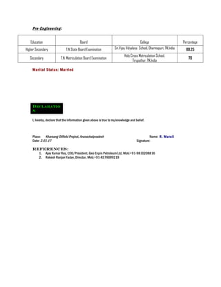 Pre-Engineering:
Education Board College Percentage
Higher Secondary T.N State Board Examination Sri Vijay Vidyalaya School, Dharmapuri, TN,India 80.25
Secondary T.N. Matriculation Board Examination
Holy Cross Matriculation School,
Tirupathur, TN,India
70
Marital Status: Married
DECLARATIO
N
I, hereby, declare that the information given above is true to my knowledge and belief.
Place: Kharsang Oilfield Project, Arunachalpradesh Name: R. Murali
Date: 2.01.17 Signature:
References:
1. Ajay Kumar Ray, CEO/President, Geo Enpro Petroleum Ltd, Mob:+91-9810208816
2. Rakesh Ranjan Yadav, Director, Mob:+91-8376099219
 
