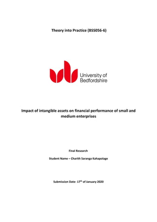 Impact of intangible assets on financial performance of small and
medium enterprises
Student Name – Charith Saranga Kahapolage
Submission Date- 17th of January 2020
Theory into Practice (BSS056-6)
Final Research
 