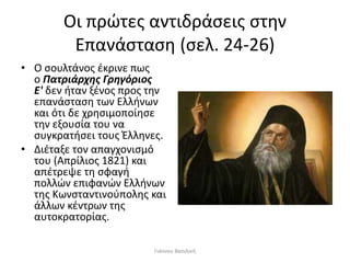 Οι πρώτες αντιδράσεις στην
Επανάσταση (σελ. 24-26)
• Ο σουλτάνος έκρινε πως
ο Πατριάρχης Γρηγόριος
Ε' δεν ήταν ξένος προς την
επανάσταση των Ελλήνων
και ότι δε χρησιμοποίησε
την εξουσία του να
συγκρατήσει τους Έλληνες.
• Διέταξε τον απαγχονισμό
του (Απρίλιος 1821) και
απέτρεψε τη σφαγή
πολλών επιφανών Ελλήνων
της Κωνσταντινούπολης και
άλλων κέντρων της
αυτοκρατορίας.
Γιάννου Βασιλική
 