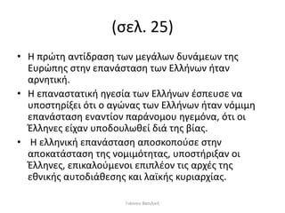 (σελ. 25)
• Η πρώτη αντίδραση των μεγάλων δυνάμεων της
Ευρώπης στην επανάσταση των Ελλήνων ήταν
αρνητική.
• Η επαναστατική ηγεσία των Ελλήνων έσπευσε να
υποστηρίξει ότι ο αγώνας των Ελλήνων ήταν νόμιμη
επανάσταση εναντίον παράνομου ηγεμόνα, ότι οι
Έλληνες είχαν υποδουλωθεί διά της βίας.
• Η ελληνική επανάσταση αποσκοπούσε στην
αποκατάσταση της νομιμότητας, υποστήριξαν οι
Έλληνες, επικαλούμενοι επιπλέον τις αρχές της
εθνικής αυτοδιάθεσης και λαϊκής κυριαρχίας.
Γιάννου Βασιλική
 