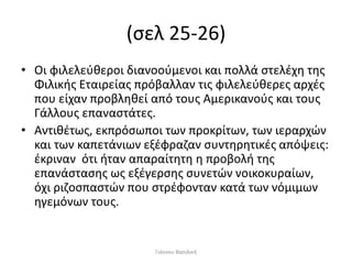 (σελ 25-26)
• Οι φιλελεύθεροι διανοούμενοι και πολλά στελέχη της
Φιλικής Εταιρείας πρόβαλλαν τις φιλελεύθερες αρχές
που είχαν προβληθεί από τους Αμερικανούς και τους
Γάλλους επαναστάτες.
• Αντιθέτως, εκπρόσωποι των προκρίτων, των ιεραρχών
και των καπετάνιων εξέφραζαν συντηρητικές απόψεις:
έκριναν ότι ήταν απαραίτητη η προβολή της
επανάστασης ως εξέγερσης συνετών νοικοκυραίων,
όχι ριζοσπαστών που στρέφονταν κατά των νόμιμων
ηγεμόνων τους.
Γιάννου Βασιλική
 