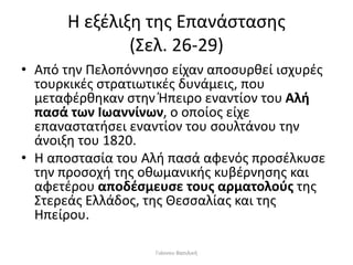 Η εξέλιξη της Επανάστασης
(Σελ. 26-29)
• Από την Πελοπόννησο είχαν αποσυρθεί ισχυρές
τουρκικές στρατιωτικές δυνάμεις, που
μεταφέρθηκαν στην Ήπειρο εναντίον του Αλή
πασά των Ιωαννίνων, ο οποίος είχε
επαναστατήσει εναντίον του σουλτάνου την
άνοιξη του 1820.
• Η αποστασία του Αλή πασά αφενός προσέλκυσε
την προσοχή της οθωμανικής κυβέρνησης και
αφετέρου αποδέσμευσε τους αρματολούς της
Στερεάς Ελλάδος, της Θεσσαλίας και της
Ηπείρου.
Γιάννου Βασιλική
 