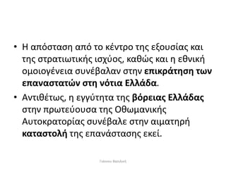 • Η απόσταση από το κέντρο της εξουσίας και
της στρατιωτικής ισχύος, καθώς και η εθνική
ομοιογένεια συνέβαλαν στην επικράτηση των
επαναστατών στη νότια Ελλάδα.
• Αντιθέτως, η εγγύτητα της βόρειας Ελλάδας
στην πρωτεύουσα της Οθωμανικής
Αυτοκρατορίας συνέβαλε στην αιματηρή
καταστολή της επανάστασης εκεί.
Γιάννου Βασιλική
 