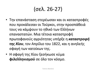 (σελ. 26-27)
• Την επανάσταση στερέωσαν και οι καταστροφές
που προκάλεσαν οι Τούρκοι, στην προσπάθειά
τους να κάμψουν το ηθικό των Ελλήνων
επαναστατών. Μια τέτοια καταστροφή
πρωτοφανούς αγριότητας υπήρξε η καταστροφή
της Χίου, τον Απρίλιο του 1822, και η ανηλεής
σφαγή των κατοίκων της.
• Η σφαγή της Χίου ξεσήκωσε κύμα
φιλελληνισμού σε όλο τον κόσμο.
Γιάννου Βασιλική
 