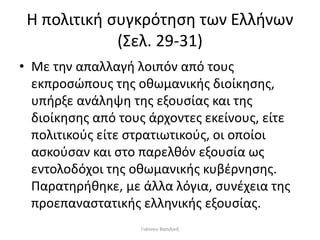 Η πολιτική συγκρότηση των Ελλήνων
(Σελ. 29-31)
• Με την απαλλαγή λοιπόν από τους
εκπροσώπους της οθωμανικής διοίκησης,
υπήρξε ανάληψη της εξουσίας και της
διοίκησης από τους άρχοντες εκείνους, είτε
πολιτικούς είτε στρατιωτικούς, οι οποίοι
ασκούσαν και στο παρελθόν εξουσία ως
εντολοδόχοι της οθωμανικής κυβέρνησης.
Παρατηρήθηκε, με άλλα λόγια, συνέχεια της
προεπαναστατικής ελληνικής εξουσίας.
Γιάννου Βασιλική
 