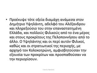 • Προέκυψε τότε οξεία διαμάχη ανάμεσα στον
Δημήτριο Υψηλάντη, αδελφό του Αλέξανδρου
και πληρεξούσιο του στην επαναστατημένη
Ελλάδα, και πολλούς Φιλικούς από το ένα μέρος
και στους προκρίτους της Πελοποννήσου από το
άλλο. Ο Υψηλάντης και οι περί αυτόν Φιλικοί,
καθώς και οι στρατιωτικοί της περιοχής, με
αρχηγό τον Κολοκοτρώνη, αμφισβητούσαν την
εξουσία των προκρίτων και προσπαθούσαν να
την περιορίσουν.
Γιάννου Βασιλική
 