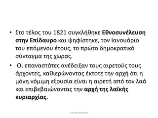 • Στο τέλος του 1821 συγκλήθηκε Εθνοσυνέλευση
στην Επίδαυρο και ψηφίστηκε, τον Ιανουάριο
του επόμενου έτους, το πρώτο δημοκρατικό
σύνταγμα της χώρας.
• Οι επαναστάτες ανέδειξαν τους αιρετούς τους
άρχοντες, καθιερώνοντας έκτοτε την αρχή ότι η
μόνη νόμιμη εξουσία είναι η αιρετή από τον λαό
και επιβεβαιώνοντας την αρχή της λαϊκής
κυριαρχίας.
Γιάννου Βασιλική
 
