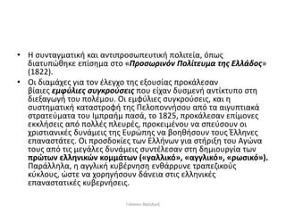 • Η συνταγματική και αντιπροσωπευτική πολιτεία, όπως
διατυπώθηκε επίσημα στο «Προσωρινόν Πολίτευμα της Ελλάδος»
(1822).
• Οι διαμάχες για τον έλεγχο της εξουσίας προκάλεσαν
βίαιες εμφύλιες συγκρούσεις που είχαν δυσμενή αντίκτυπο στη
διεξαγωγή του πολέμου. Οι εμφύλιες συγκρούσεις, και η
συστηματική καταστροφή της Πελοποννήσου από τα αιγυπτιακά
στρατεύματα του Ιμπραήμ πασά, το 1825, προκάλεσαν επίμονες
εκκλήσεις από πολλές πλευρές, προκειμένου να σπεύσουν οι
χριστιανικές δυνάμεις της Ευρώπης να βοηθήσουν τους Έλληνες
επαναστάτες. Οι προσδοκίες των Ελλήνων για στήριξη του Αγώνα
τους από τις μεγάλες δυνάμεις συντέλεσαν στη δημιουργία των
πρώτων ελληνικών κομμάτων («γαλλικό», «αγγλικό», «ρωσικό»).
Παράλληλα, η αγγλική κυβέρνηση ενθάρρυνε τραπεζικούς
κύκλους, ώστε να χορηγήσουν δάνεια στις ελληνικές
επαναστατικές κυβερνήσεις.
Γιάννου Βασιλική
 