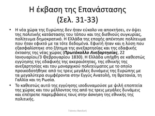 Η έκβαση της Επανάστασης
(Σελ. 31-33)
• Η νέα χώρα της Ευρώπης δεν ήταν εύκολο να αποκτήσει, εν όψει
της πολιτικής κατάστασης του τόπου και της διεθνούς συγκυρίας,
πολίτευμα δημοκρατικό. Η Ελλάδα της εποχής απέκτησε πολίτευμα
που ήταν εφικτό με τα τότε δεδομένα. Εφικτή ήταν και η λύση που
εξασφαλίστηκε στο ζήτημα της ανεξαρτησίας και της εδαφικής
έκτασης της νέας χώρας (Πρωτόκολλο Ανεξαρτησίας, 22
Ιανουαρίου/3 Φεβρουαρίου 1830). Η Ελλάδα υπήχθη σε καθεστώς
εγγύησης της εδαφικής της ακεραιότητας, της εθνικής της
ανεξαρτησίας και του μοναρχικού πολιτεύματος με το οποίο
προικοδοτήθηκε από τις τρεις μεγάλες δυνάμεις της Ευρώπης με
τα μεγαλύτερα συμφέροντα στην Εγγύς Ανατολή, τη Βρετανία, τη
Γαλλία και τη Ρωσία.
• Το καθεστώς αυτό της εγγύησης ισοδυναμούσε με ψιλή εποπτεία
της χώρας και του μέλλοντος της από τις τρεις μεγάλες δυνάμεις
και επέτρεπε παρεμβάσεις τους στην άσκηση της εθνικής της
πολιτικής.
Γιάννου Βασιλική
 
