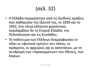 (σελ. 32)
• Η Ελλάδα περιορίστηκε από τις διεθνείς πράξεις
που καθόρισαν την ίδρυσή της, το 1830 και το
1832, στη νότια ελληνική χερσόνησο,
περιλάμβανε δε τη Στερεά Ελλάδα, την
Πελοπόννησο και τις Κυκλάδες.
• Το πολίτευμα των Ελλήνων διαμόρφωσαν εν
τέλει οι «φυσικοί ηγέτες» του τόπου, οι
πρόκριτοι, οι αρχιερείς και οι καπετάνιοι, με τη
συνδρομή των «προκομμένων» του έθνους, των
λογίων.
Γιάννου Βασιλική
 