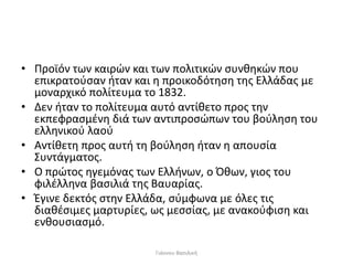 • Προϊόν των καιρών και των πολιτικών συνθηκών που
επικρατούσαν ήταν και η προικοδότηση της Ελλάδας με
μοναρχικό πολίτευμα το 1832.
• Δεν ήταν το πολίτευμα αυτό αντίθετο προς την
εκπεφρασμένη διά των αντιπροσώπων του βούληση του
ελληνικού λαού
• Αντίθετη προς αυτή τη βούληση ήταν η απουσία
Συντάγματος.
• Ο πρώτος ηγεμόνας των Ελλήνων, ο Όθων, γιος του
φιλέλληνα βασιλιά της Βαυαρίας.
• Έγινε δεκτός στην Ελλάδα, σύμφωνα με όλες τις
διαθέσιμες μαρτυρίες, ως μεσσίας, με ανακούφιση και
ενθουσιασμό.
Γιάννου Βασιλική
 