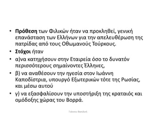 • Πρόθεση των Φιλικών ήταν να προκληθεί, γενική
επανάσταση των Ελλήνων για την απελευθέρωση της
πατρίδας από τους Οθωμανούς Τούρκους.
• Στόχοι ήταν
• α)να κατηχήσουν στην Εταιρεία όσο το δυνατόν
περισσότερους σημαίνοντες Έλληνες,
• β) να αναθέσουν την ηγεσία στον Ιωάννη
Καποδίστρια, υπουργό Εξωτερικών τότε της Ρωσίας,
και μέσω αυτού
• γ) να εξασφαλίσουν την υποστήριξη της κραταιός και
ομόδοξης χώρας του Βορρά.
Γιάννου Βασιλική
 