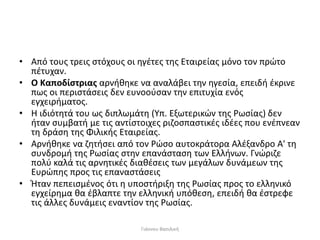 • Από τους τρεις στόχους οι ηγέτες της Εταιρείας μόνο τον πρώτο
πέτυχαν.
• Ο Καποδίστριας αρνήθηκε να αναλάβει την ηγεσία, επειδή έκρινε
πως οι περιστάσεις δεν ευνοούσαν την επιτυχία ενός
εγχειρήματος.
• Η ιδιότητά του ως διπλωμάτη (Υπ. Εξωτερικών της Ρωσίας) δεν
ήταν συμβατή με τις αντίστοιχες ριζοσπαστικές ιδέες που ενέπνεαν
τη δράση της Φιλικής Εταιρείας.
• Αρνήθηκε να ζητήσει από τον Ρώσο αυτοκράτορα Αλέξανδρο Α' τη
συνδρομή της Ρωσίας στην επανάσταση των Ελλήνων. Γνώριζε
πολύ καλά τις αρνητικές διαθέσεις των μεγάλων δυνάμεων της
Ευρώπης προς τις επαναστάσεις
• Ήταν πεπεισμένος ότι η υποστήριξη της Ρωσίας προς το ελληνικό
εγχείρημα θα έβλαπτε την ελληνική υπόθεση, επειδή θα έστρεφε
τις άλλες δυνάμεις εναντίον της Ρωσίας.
Γιάννου Βασιλική
 