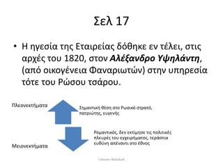 Σελ 17
• Η ηγεσία της Εταιρείας δόθηκε εν τέλει, στις
αρχές του 1820, στον Αλέξανδρο Υψηλάντη,
(από οικογένεια Φαναριωτών) στην υπηρεσία
τότε του Ρώσου τσάρου.
Σημαντική θέση στο Ρωσικό στρατό,
πατριώτης, ευγενής
Ρομαντικός, δεν εκτίμησε τις πολιτικές
πλευρές του εγχειρήματος, τεράστια
ευθύνη απέναντι στο έθνος
Πλεονεκτήματα
Μειονεκτήματα
Γιάννου Βασιλική
 