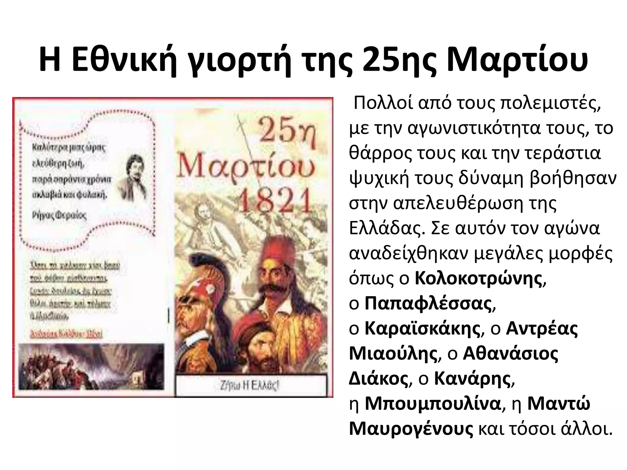 Η Εθνική γιορτή της 25ης Μαρτίου
Πολλοί από τους πολεμιστές,
με την αγωνιστικότητα τους, το
θάρρος τους και την τεράστια
ψυχική τους δύναμη βοήθησαν
στην απελευθέρωση της
Ελλάδας. Σε αυτόν τον αγώνα
αναδείχθηκαν μεγάλες μορφές
όπως ο Κολοκοτρώνης,
ο Παπαφλέσσας,
ο Καραϊσκάκης, ο Αντρέας
Μιαούλης, ο Αθανάσιος
Διάκος, ο Κανάρης,
η Μπουμπουλίνα, η Μαντώ
Μαυρογένους και τόσοι άλλοι.
 