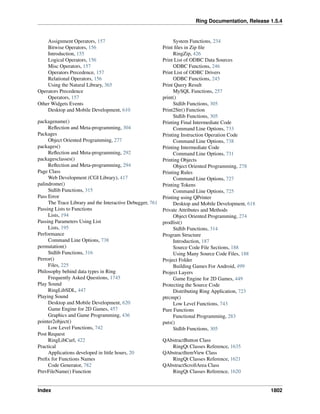 Ring Documentation, Release 1.5.4
Assignment Operators, 157
Bitwise Operators, 156
Introduction, 155
Logical Operators, 156
Misc Operators, 157
Operators Precedence, 157
Relational Operators, 156
Using the Natural Library, 365
Operators Precedence
Operators, 157
Other Widgets Events
Desktop and Mobile Development, 610
packagename()
Reﬂection and Meta-programming, 304
Packages
Object Oriented Programming, 277
packages()
Reﬂection and Meta-programming, 292
packagesclasses()
Reﬂection and Meta-programming, 294
Page Class
Web Development (CGI Library), 417
palindrome()
Stdlib Functions, 315
Pass Error
The Trace Library and the Interactive Debugger, 761
Passing Lists to Functions
Lists, 194
Passing Parameters Using List
Lists, 195
Performance
Command Line Options, 738
permutation()
Stdlib Functions, 316
Perror()
Files, 225
Philosophy behind data types in Ring
Frequently Asked Questions, 1745
Play Sound
RingLibSDL, 447
Playing Sound
Desktop and Mobile Development, 620
Game Engine for 2D Games, 457
Graphics and Game Programming, 436
pointer2object()
Low Level Functions, 742
Post Request
RingLibCurl, 422
Practical
Applications developed in little hours, 20
Preﬁx for Functions Names
Code Generator, 782
PrevFileName() Function
System Functions, 234
Print ﬁles in Zip ﬁle
RingZip, 426
Print List of ODBC Data Sources
ODBC Functions, 246
Print List of ODBC Drivers
ODBC Functions, 245
Print Query Result
MySQL Functions, 257
print()
Stdlib Functions, 305
Print2Str() Function
Stdlib Functions, 305
Printing Final Intermediate Code
Command Line Options, 733
Printing Instruction Operation Code
Command Line Options, 738
Printing Intermediate Code
Command Line Options, 731
Printing Objects
Object Oriented Programming, 278
Printing Rules
Command Line Options, 727
Printing Tokens
Command Line Options, 725
Printing using QPrinter
Desktop and Mobile Development, 618
Private Attributes and Methods
Object Oriented Programming, 274
prodlist()
Stdlib Functions, 314
Program Structure
Introduction, 187
Source Code File Sections, 188
Using Many Source Code Files, 188
Project Folder
Building Games For Android, 499
Project Layers
Game Engine for 2D Games, 449
Protecting the Source Code
Distributing Ring Application, 723
ptrcmp()
Low Level Functions, 743
Pure Functions
Functional Programming, 283
puts()
Stdlib Functions, 305
QAbstractButton Class
RingQt Classes Reference, 1635
QAbstractItemView Class
RingQt Classes Reference, 1621
QAbstractScrollArea Class
RingQt Classes Reference, 1620
Index 1802
 