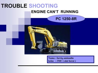TROUBLE SHOOTING
ENGINE CAN’T RUNNING
Nama : farriq aminudin
kelas : 3MC ( alat berat )
PC 1250-8R
 