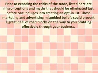 Prior to exposing the tricks of the trade, listed here are
misconceptions and myths that should be eliminated just
  before one indulges into creating an opt-in list. These
marketing and advertising misguided beliefs could present
 a great deal of road blocks on the way to you profiting
            effectively through your business.
 