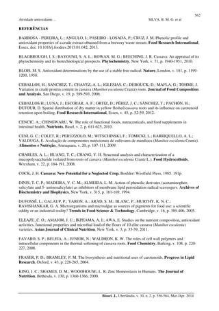 562
Atividade antioxidante… SILVA, R. M. G. et al
Biosci. J., Uberlândia, v. 30, n. 2, p. 556-564, Mar./Apr. 2014
REFERÊNCIAS
BARBOSA - PEREIRA, L.; ANGULO, I.; PASEIRO - LOSADA, P.; CRUZ, J. M. Phenolic profile and
antioxidant properties of a crude extract obtained from a brewery waste stream. Food Research International,
Essex, doi: 10.1016/j.foodres.2013.01.042, 2013.
BLAGBROUGH, I. S.; BAYOUMI, S. A. L.; ROWAN, M. G.; BEECHING, J. R. Cassava: An appraisal of its
phytochemistry and its biotechnological prospects. Phytochemistry, New York, v. 71, p. 1940-1951, 2010.
BLOIS, M. S. Antioxidant determinations by the use of a stable free radical. Nature, London, v. 181, p. 1199-
1200, 1958.
CEBALLOS, H.; SANCHEZ, T.; CHAVEZ, A. L.; IGLESIAS, C.; DEBOUCK, D.; MAFLA, G.; TOHME, J.
Variation in crude protein content in cassava (Manihot esculenta Crantz) roots. Journal of Food Composition
and Analysis, San Diego, v. 19, p. 589-593, 2006.
CEBALLOS H.; LUNA, J.; ESCOBAR, A. F.; ORTIZ, D.; PÉREZ, J. C.; SÁNCHEZ, T.; PACHÓN, H.;
DUFOUR, D. Spatial distribution of dry matter in yellow fleshed cassava roots and its influence on carotenoid
retention upon boiling. Food Research International, Essex, v. 45, p. 52-59, 2012.
CENCIC, A.; CHINGWARU, W. The role of functional foods, nutraceuticals, and food supplements in
intestinal health. Nutrients, Basel, v. 2, p. 611-625, 2010.
CENI, G. C.; COLET, R.; PERUZZOLO, M.; WITSCHINSKI, F.; TOMICKI, L.; BARRIQUELLO, A. L.;
VALDUGA, E. Avaliação de componentes nutricionais de cultivares de mandioca (Manihot esculenta Crantz).
Alimentos e Nutrição, Araraquara, v. 20, p. 107-111, 2009.
CHARLES, A. L.; HUANG, T. C.; CHANG, Y. H. Structural analysis and characterization of a
mucopolysaccharide isolated from roots of cassava (Manihot esculenta Crantz L.). Food Hydrocolloids,
Wrexham, v. 22, p. 184-191, 2008.
COCK, J. H. Cassava: New Potential for a Neglected Crop. Boulder: Westfield Press, 1985. 191p.
DINIS, T. C. P.; MADEIRA, V. C. M.; ALMEIDA, L. M. Action of phenolic derivates (acetaminophen
salicylate and 5- aminosalicylate) as inhibitors of membrane lipid peroxidation radical scavengers. Archives of
Biochemistry and Biophysics, New York, v. 315, p. 161-169, 1994.
DUFOSSÉ, L.; GALAUP, P.; YARON, A.; ARAD, S. M.; BLANC, P.; MURTHY, K. N. C.;
RAVISHANKAR, G. A. Microorganisms and microalgae as sources of pigments for food use: a scientific
oddity or an industrial reality? Trends in Food Science & Technology, Cambridge, v. 16, p. 389-406, 2005.
ELEAZU, C. O.; AMAJOR, J. U.; IKPEAMA, A. I.; AWA, E. Studies on the nutrient composition, antioxidant
activities, functional properties and microbial load of the flours of 10 elite cassava (Manihot esculenta)
varieties. Asian Journal of Clinical Nutrition, New York. v. 3, p. 33-39, 2011.
FAVARO, S. P.; BELEIA, A.; JUNIOR, N.; WALDRON, K. W. The roles of cell wall polymers and
intracellular components in the thermal softening of cassava roots. Food Chemistry, Barking, v. 108, p. 220-
227, 2008.
FRASER, P. D.; BRAMLEY, P. M. The biosynthesis and nutritional uses of carotenoids. Progress in Lipid
Research, Oxford, v. 43, p. 228-265, 2004.
KING, J. C.; SHAMES, D. M.; WOODHOUSE, L. R. Zinc Homeostasis in Humans. The Journal of
Nutrition, Bethesda, v. 130, p. 1360-1366, 2000.
 