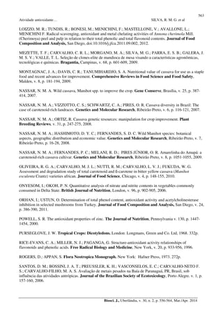 563
Atividade antioxidante… SILVA, R. M. G. et al
Biosci. J., Uberlândia, v. 30, n. 2, p. 556-564, Mar./Apr. 2014
LOIZZO, M. R.; TUNDIS, R.; BONESI, M.; MENICHINI, F.; MASTELLONE, V.; AVALLONE, L.;
MENICHINI F. Radical scavenging, antioxidant and metal chelating activities of Annona cherimola Mill.
(Cherimoya) peel and pulp in relation to their total phenolic and total flavonoid contents. Journal of Food
Composition and Analysis, San Diego, doi:10.1016/j.jfca.2011.09.002, 2012.
MEZETTE, T. F.; CARVALHO, C. R. L.; MORGANO, M. A.; SILVA, M. G.; PARRA, E. S. B.; GALERA, J.
M. S. V.; VALLE, T. L. Seleção de clones-elite de mandioca de mesa visando a características agronômicas,
tecnológicas e químicas. Bragantia, Campinas, v. 68, p. 601-609, 2009.
MONTAGNAC, J. A.; DAVIS, C. R.; TANUMIHARDJO, S. A. Nutritional value of cassava for use as a staple
food and recent advances for improvement. Comprehensive Reviews in Food Science and Food Safety,
Malden, v. 8, p. 181-194, 2009.
NASSAR, N. M. A. Wild cassava, Manihot spp. to improve the crop. Gene Conserve, Brasília, v. 25, p. 387-
414, 2007.
NASSAR, N. M. A.; VIZZOTTO, C. S.; SCHWARTZ, C. A.; PIRES, O. R. Cassava diversity in Brazil: The
case of carotenoid-rich landraces. Genetics and Molecular Research, Ribeirão Preto, v. 6, p. 116-121, 2007.
NASSAR, N. M. A.; ORTIZ, R. Cassava genetic resources: manipulation for crop improvement. Plant
Breeding Reviews, v. 31, p. 247-275, 2008.
NASSAR, N. M. A.; HASHIMOTO, D. Y. C.; FERNANDES, S. D. C. Wild Manihot species: botanical
aspects, geographic distribution and economic value. Genetics and Molecular Research, Ribeirão Preto, v. 7,
Ribeirão Preto, p. 16-28, 2008.
NASSAR, N. M. A.; FERNANDES, P. C.; MELANI, R. D.; PIRES JÚNIOR, O. R. Amarelinha do Amapá: a
carotenoid-rich cassava cultivar. Genetics and Molecular Research, Ribeirão Preto, v. 8, p. 1051-1055, 2009.
OLIVEIRA, R. G. A.; CARVALHO, M. J. L.; NUTTI, R. M.; CARVALHO, L. V. J.; FUKUDA, W. G.
Assessment and degradation study of total carotenoid and ß-carotene in bitter yellow cassava (Manihot
esculenta Crantz) varieties african. Journal of Food Science, Chicago, v. 4, p. 148-155, 2010.
ONYESOM, I.; OKOH, P. N. Quantitative analysis of nitrate and nitrite contents in vegetables commonly
consumed in Delta State. British Journal of Nutrition, London, v. 96, p. 902-905, 2006.
ORHAN, I.; USTUN, O. Determination of total phenol content, antioxidant activity and acetylcholinesterase
inhibition in selected mushrooms from Turkey. Journal of Food Composition and Analysis, San Diego, v. 24,
p. 386-390, 2011.
POWELL, S. R. The antioxidant properties of zinc. The Journal of Nutrition, Pennsylvania v. 130, p. 1447-
1454, 2000.
PURSEGLOVE, J. W. Tropical Crops: Dicotyledons. London: Longmans, Green and Co. Ltd, 1968. 332p.
RICE-EVANS, C. A.; MILLER, N. J.; PAGANGA, G. Structure-antioxidant activity relationships of
flavonoids and phenolic acids. Free Radical Biology and Medicine, New York, v. 20, p. 933-956, 1996.
ROGERS, D.; APPAN, S. Flora Neotropica Monograph. New York: Hafner Press, 1973. 272p.
SANTOS, D. M.; BOSSINI, J. A. T.; PREUSSLER, K. H.; VASCONSELOS, E. C.; CARVALHO-NETO F.
S.; CARVALHO-FILHO, M. A. S. Avaliação de metais pesados na Baía de Paranaguá, PR, Brasil, sob
influência das atividades antrópicas. Journal of the Brazilian Society of Ecotoxicology, Porto Alegre. v. 1, p.
157-160, 2006.
 