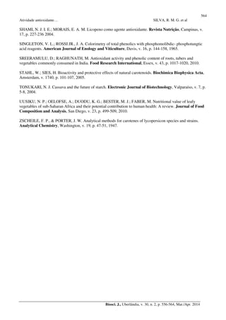 564
Atividade antioxidante… SILVA, R. M. G. et al
Biosci. J., Uberlândia, v. 30, n. 2, p. 556-564, Mar./Apr. 2014
SHAMI, N. J. I. E.; MORAIS, E. A. M. Licopeno como agente antioxidante. Revista Nutrição, Campinas, v.
17, p. 227-236 2004.
SINGLETON, V. L.; ROSSI JR., J. A. Colorimetry of total phenolics with phosphomolibdic- phosphotungtic
acid reagents. American Journal of Enology and Viticulture, Davis, v. 16, p. 144-158, 1965.
SREERAMULU, D.; RAGHUNATH, M. Antioxidant activity and phenolic content of roots, tubers and
vegetables commonly consumed in India. Food Research International, Essex, v. 43, p. 1017-1020, 2010.
STAHL, W.; SIES, H. Bioactivity and protective effects of natural carotenoids. Biochimica Biophysica Acta,
Amsterdam, v. 1740, p. 101-107, 2005.
TONUKARI, N. J. Cassava and the future of starch. Electronic Journal of Biotechnology, Valparaíso, v. 7, p.
5-8, 2004.
UUSIKU, N. P.; OELOFSE, A.; DUODU, K. G.; BESTER, M. J.; FABER, M. Nutritional value of leafy
vegetables of sub-Saharan Africa and their potential contribution to human health: A review. Journal of Food
Composition and Analysis, San Diego, v. 23, p. 499-509, 2010.
ZSCHEILE, F. P., & PORTER, J. W. Analytical methods for carotenes of lycopersicon species and strains.
Analytical Chemistry, Washington, v. 19, p. 47-51, 1947.
 