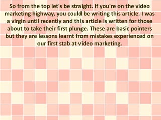 So from the top let's be straight. If you're on the video
marketing highway, you could be writing this article. I was
a virgin until recently and this article is written for those
 about to take their first plunge. These are basic pointers
but they are lessons learnt from mistakes experienced on
             our first stab at video marketing.
 