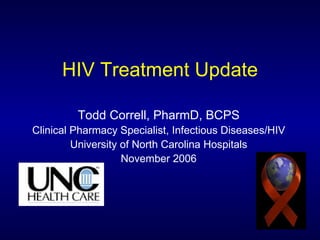 HIV Treatment Update Todd Correll, PharmD, BCPS Clinical Pharmacy Specialist, Infectious Diseases/HIV University of North Carolina Hospitals November 2006 