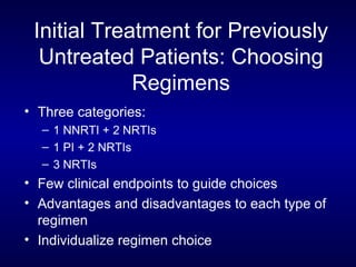 Initial Treatment for Previously Untreated Patients: Choosing Regimens Three categories: 1 NNRTI + 2 NRTIs 1 PI + 2 NRTIs 3 NRTIs  Few clinical endpoints to guide choices Advantages and disadvantages to each type of regimen Individualize regimen choice 