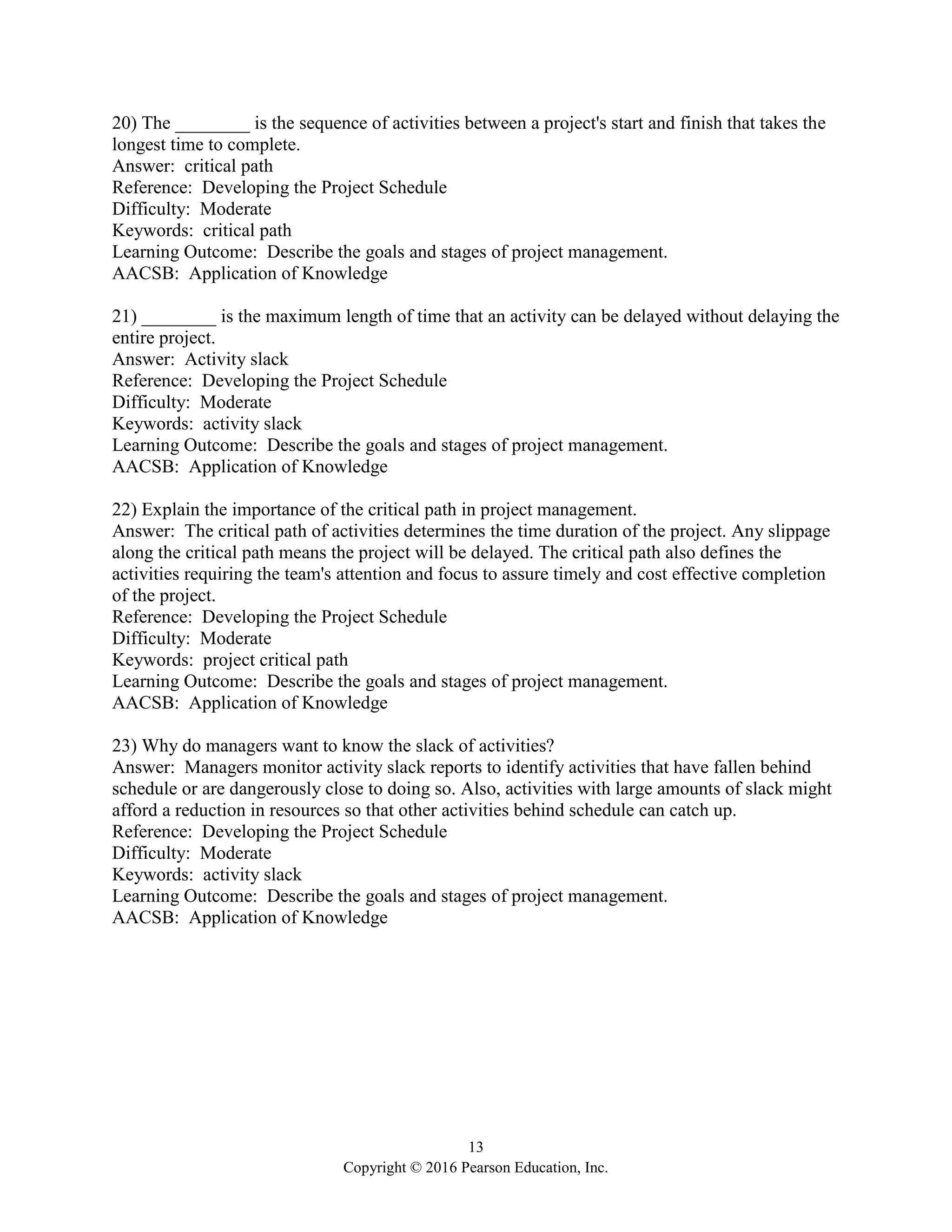 13
Copyright © 2016 Pearson Education, Inc.
20) The ________ is the sequence of activities between a project's start and finish that takes the
longest time to complete.
Answer: critical path
Reference: Developing the Project Schedule
Difficulty: Moderate
Keywords: critical path
Learning Outcome: Describe the goals and stages of project management.
AACSB: Application of Knowledge
21) ________ is the maximum length of time that an activity can be delayed without delaying the
entire project.
Answer: Activity slack
Reference: Developing the Project Schedule
Difficulty: Moderate
Keywords: activity slack
Learning Outcome: Describe the goals and stages of project management.
AACSB: Application of Knowledge
22) Explain the importance of the critical path in project management.
Answer: The critical path of activities determines the time duration of the project. Any slippage
along the critical path means the project will be delayed. The critical path also defines the
activities requiring the team's attention and focus to assure timely and cost effective completion
of the project.
Reference: Developing the Project Schedule
Difficulty: Moderate
Keywords: project critical path
Learning Outcome: Describe the goals and stages of project management.
AACSB: Application of Knowledge
23) Why do managers want to know the slack of activities?
Answer: Managers monitor activity slack reports to identify activities that have fallen behind
schedule or are dangerously close to doing so. Also, activities with large amounts of slack might
afford a reduction in resources so that other activities behind schedule can catch up.
Reference: Developing the Project Schedule
Difficulty: Moderate
Keywords: activity slack
Learning Outcome: Describe the goals and stages of project management.
AACSB: Application of Knowledge
 