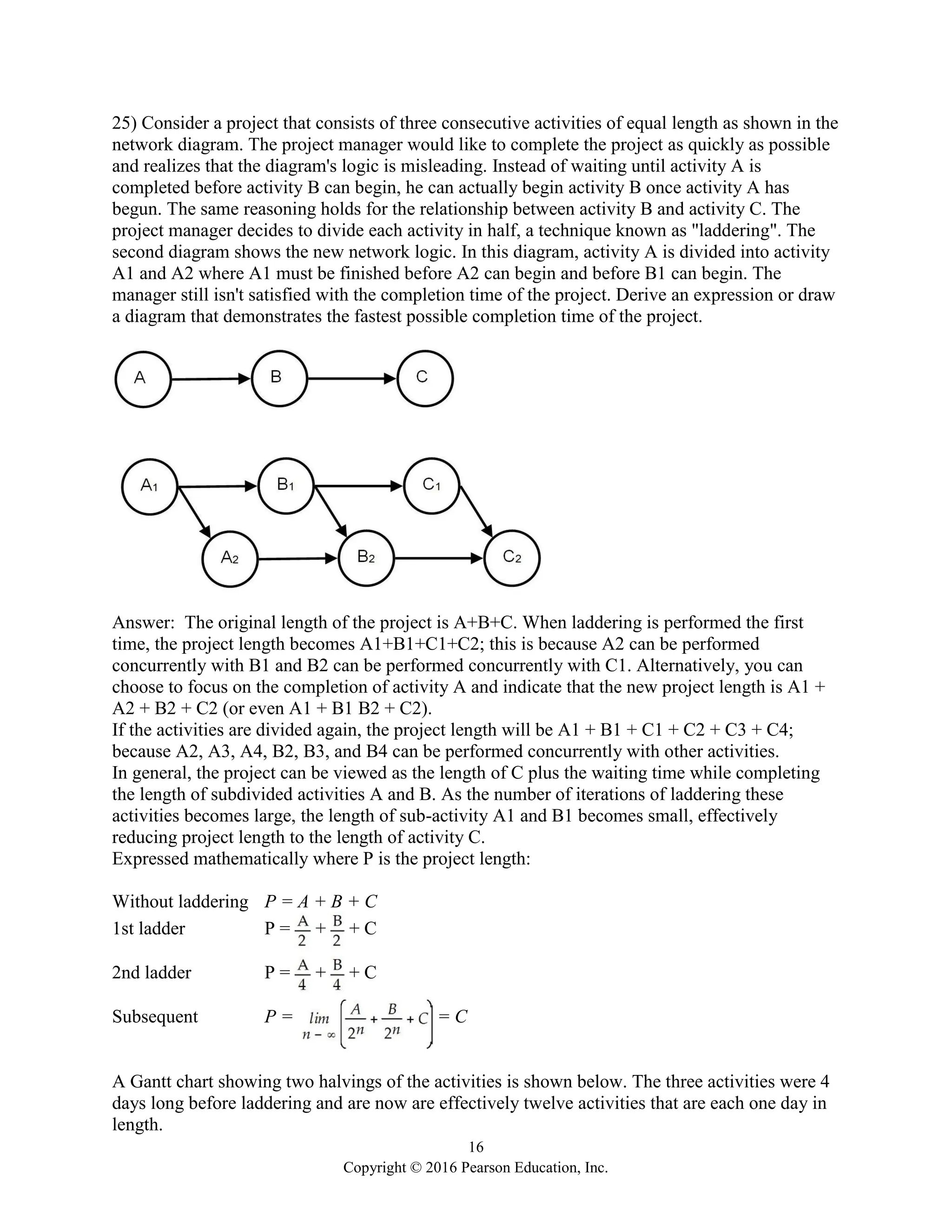 16
Copyright © 2016 Pearson Education, Inc.
25) Consider a project that consists of three consecutive activities of equal length as shown in the
network diagram. The project manager would like to complete the project as quickly as possible
and realizes that the diagram's logic is misleading. Instead of waiting until activity A is
completed before activity B can begin, he can actually begin activity B once activity A has
begun. The same reasoning holds for the relationship between activity B and activity C. The
project manager decides to divide each activity in half, a technique known as "laddering". The
second diagram shows the new network logic. In this diagram, activity A is divided into activity
A1 and A2 where A1 must be finished before A2 can begin and before B1 can begin. The
manager still isn't satisfied with the completion time of the project. Derive an expression or draw
a diagram that demonstrates the fastest possible completion time of the project.
Answer: The original length of the project is A+B+C. When laddering is performed the first
time, the project length becomes A1+B1+C1+C2; this is because A2 can be performed
concurrently with B1 and B2 can be performed concurrently with C1. Alternatively, you can
choose to focus on the completion of activity A and indicate that the new project length is A1 +
A2 + B2 + C2 (or even A1 + B1 B2 + C2).
If the activities are divided again, the project length will be A1 + B1 + C1 + C2 + C3 + C4;
because A2, A3, A4, B2, B3, and B4 can be performed concurrently with other activities.
In general, the project can be viewed as the length of C plus the waiting time while completing
the length of subdivided activities A and B. As the number of iterations of laddering these
activities becomes large, the length of sub-activity A1 and B1 becomes small, effectively
reducing project length to the length of activity C.
Expressed mathematically where P is the project length:
Without laddering P = A + B + C
1st ladder P = + + C
2nd ladder P = + + C
Subsequent P = = C
A Gantt chart showing two halvings of the activities is shown below. The three activities were 4
days long before laddering and are now are effectively twelve activities that are each one day in
length.
 