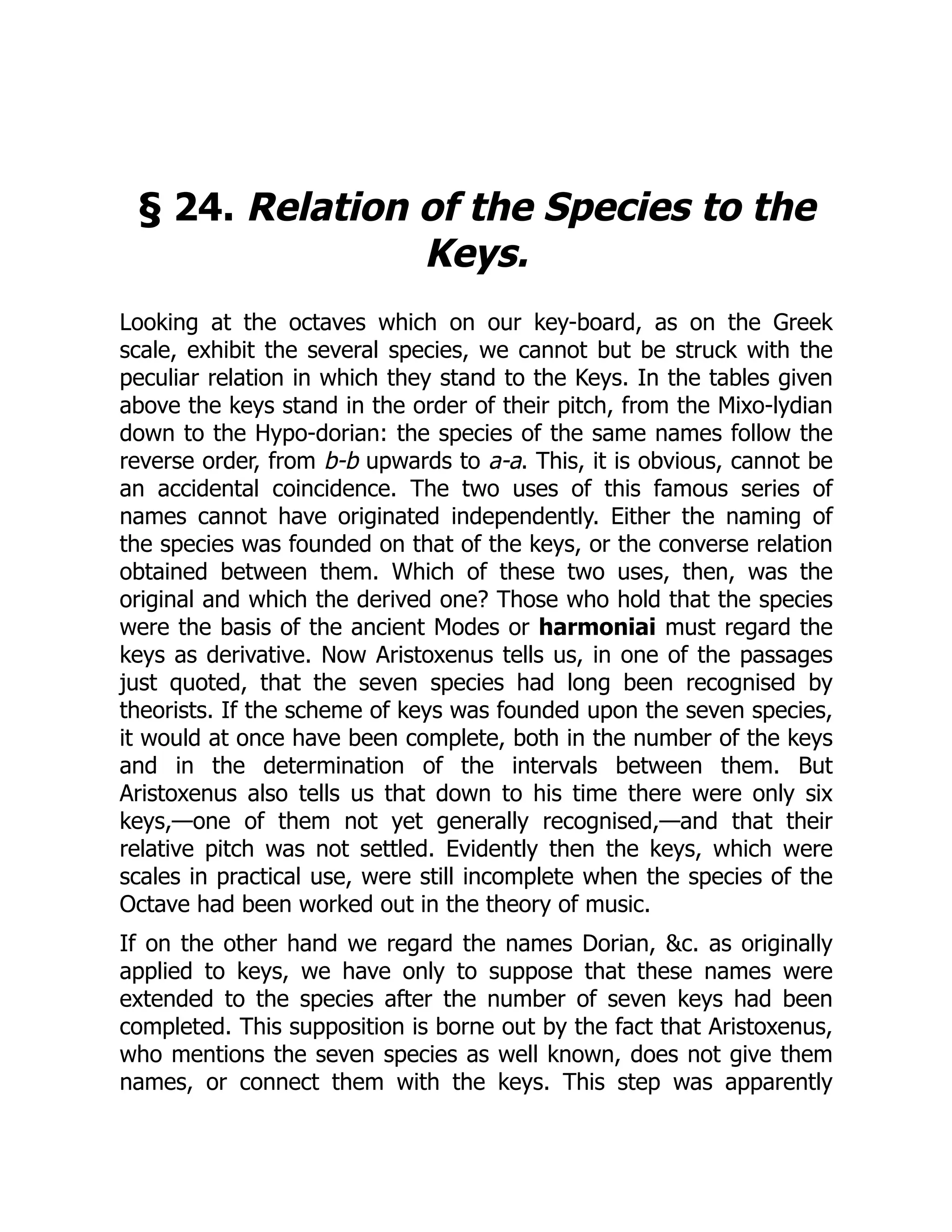 § 24. Relation of the Species to the
Keys.
Looking at the octaves which on our key-board, as on the Greek
scale, exhibit the several species, we cannot but be struck with the
peculiar relation in which they stand to the Keys. In the tables given
above the keys stand in the order of their pitch, from the Mixo-lydian
down to the Hypo-dorian: the species of the same names follow the
reverse order, from b-b upwards to a-a. This, it is obvious, cannot be
an accidental coincidence. The two uses of this famous series of
names cannot have originated independently. Either the naming of
the species was founded on that of the keys, or the converse relation
obtained between them. Which of these two uses, then, was the
original and which the derived one? Those who hold that the species
were the basis of the ancient Modes or harmoniai must regard the
keys as derivative. Now Aristoxenus tells us, in one of the passages
just quoted, that the seven species had long been recognised by
theorists. If the scheme of keys was founded upon the seven species,
it would at once have been complete, both in the number of the keys
and in the determination of the intervals between them. But
Aristoxenus also tells us that down to his time there were only six
keys,—one of them not yet generally recognised,—and that their
relative pitch was not settled. Evidently then the keys, which were
scales in practical use, were still incomplete when the species of the
Octave had been worked out in the theory of music.
If on the other hand we regard the names Dorian, &c. as originally
applied to keys, we have only to suppose that these names were
extended to the species after the number of seven keys had been
completed. This supposition is borne out by the fact that Aristoxenus,
who mentions the seven species as well known, does not give them
names, or connect them with the keys. This step was apparently
 