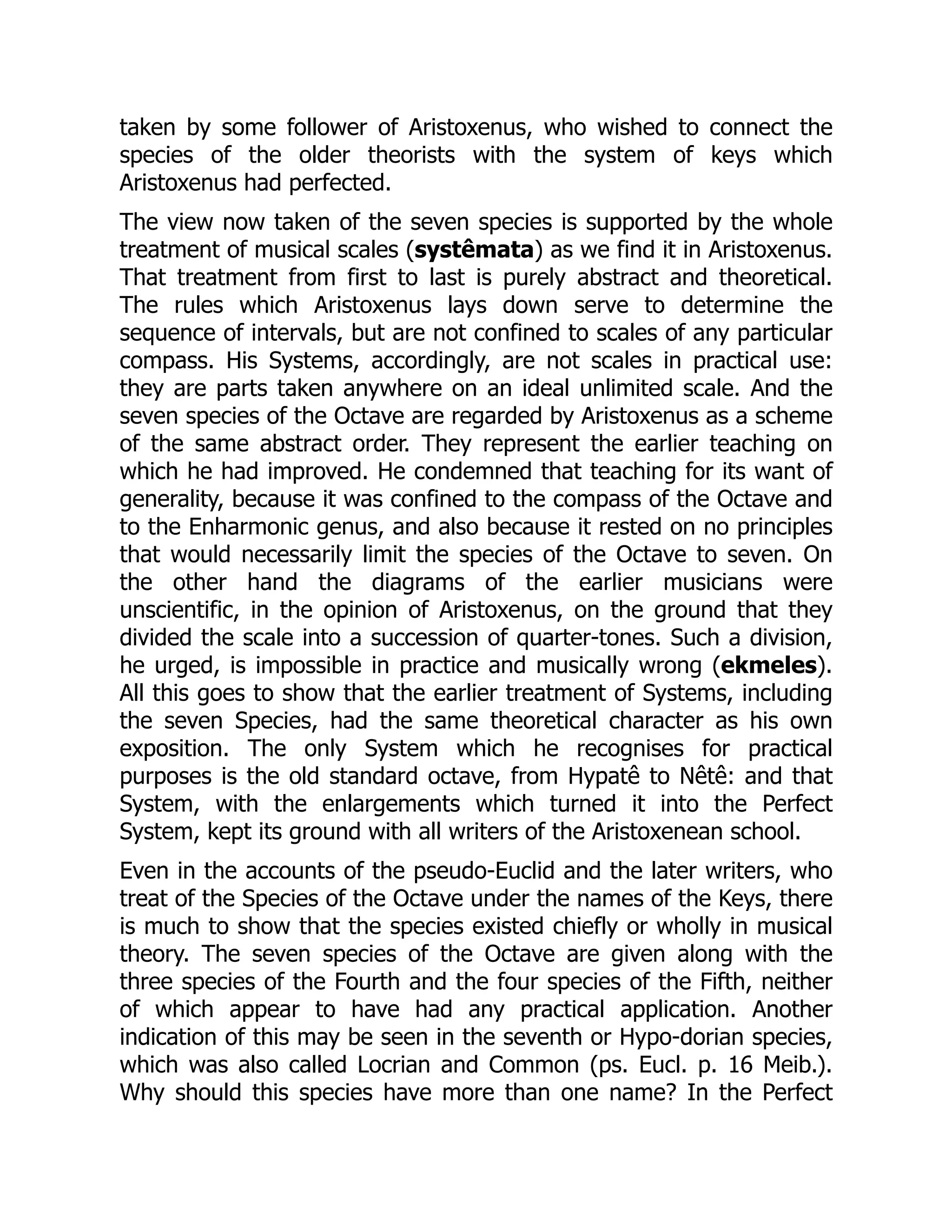 taken by some follower of Aristoxenus, who wished to connect the
species of the older theorists with the system of keys which
Aristoxenus had perfected.
The view now taken of the seven species is supported by the whole
treatment of musical scales (systêmata) as we find it in Aristoxenus.
That treatment from first to last is purely abstract and theoretical.
The rules which Aristoxenus lays down serve to determine the
sequence of intervals, but are not confined to scales of any particular
compass. His Systems, accordingly, are not scales in practical use:
they are parts taken anywhere on an ideal unlimited scale. And the
seven species of the Octave are regarded by Aristoxenus as a scheme
of the same abstract order. They represent the earlier teaching on
which he had improved. He condemned that teaching for its want of
generality, because it was confined to the compass of the Octave and
to the Enharmonic genus, and also because it rested on no principles
that would necessarily limit the species of the Octave to seven. On
the other hand the diagrams of the earlier musicians were
unscientific, in the opinion of Aristoxenus, on the ground that they
divided the scale into a succession of quarter-tones. Such a division,
he urged, is impossible in practice and musically wrong (ekmeles).
All this goes to show that the earlier treatment of Systems, including
the seven Species, had the same theoretical character as his own
exposition. The only System which he recognises for practical
purposes is the old standard octave, from Hypatê to Nêtê: and that
System, with the enlargements which turned it into the Perfect
System, kept its ground with all writers of the Aristoxenean school.
Even in the accounts of the pseudo-Euclid and the later writers, who
treat of the Species of the Octave under the names of the Keys, there
is much to show that the species existed chiefly or wholly in musical
theory. The seven species of the Octave are given along with the
three species of the Fourth and the four species of the Fifth, neither
of which appear to have had any practical application. Another
indication of this may be seen in the seventh or Hypo-dorian species,
which was also called Locrian and Common (ps. Eucl. p. 16 Meib.).
Why should this species have more than one name? In the Perfect
 
